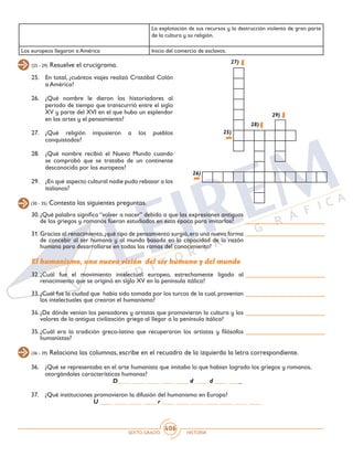 SEXTO GRADO HISTORIA
406
(25 - 29) Resuelve el crucigrama.
25.	 En total, ¿cuántos viajes realizó Cristóbal Colón
a América?
26.	 ¿Qué nombre le dieron los historiadores al
periodo de tiempo que transcurrió entre el siglo
XV y parte del XVI en el que hubo un esplendor
en las artes y el pensamiento?
27.	¿Qué religión impusieron a los pueblos
conquistados?
28.	 ¿Qué nombre recibió el Nuevo Mundo cuando
se comprobó que se trataba de un continente
desconocido por los europeos?
29.	 ¿En qué aspecto cultural nadie pudo rebasar a los
italianos?
25)
26)
27)
28)
29)
(30 - 35) Contesta las siguientes preguntas.
(36 - 39) Relaciona las columnas, escribe en el recuadro de la izquierda la letra correspondiente.
30.	¿Qué palabra significa “volver a nacer” debido a que las expresiones antiguas
de los griegos y romanos fueron estudiados en esta época para imitarlos?
31.	Gracias al renacimiento,¿qué tipo de pensamiento surgió,era una nueva forma
de concebir al ser humano y al mundo basada en la capacidad de la razón
humana para desarrollarse en todas las ramas del conocimiento?
El humanismo, una nueva visión del ser humano y del mundo
32.	¿Cuál fue el movimiento intelectual europeo, estrechamente ligado al
renacimiento que se originó en siglo XV en la península itálica?
33.	¿Cuál fue la ciudad que había sido tomada por los turcos de la cual,provenían
los intelectuales que crearon el humanismo?
34.	¿De dónde venían los pensadores y artistas que promovieron la cultura y los
valores de la antigua civilización griega al llegar a la península itálica?
35.	¿Cuál era la tradición greco-latina que recuperaron los artistas y filósofos
humanistas?
36.	 ¿Qué se representaba en el arte humanista que imitaba lo que habían logrado los griegos y romanos,
otorgándoles características humanas?
D____ ____ ____ ____ ____ d ____ d ____ ____
37.	 ¿Qué instituciones promovieron la difusión del humanismo en Europa?
U ____ ____ ____ ____ r ____ ____ ____ ____ ____ ____ ____
La explotación de sus recursos y la destrucción violenta de gran parte
de la cultura y su religión.
Los europeos llegaron a América Inicio del comercio de esclavos.
 