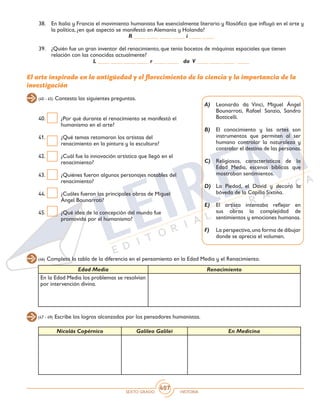 SEXTO GRADO HISTORIA
407
40.	 ¿Por qué durante el renacimiento se manifestó el
humanismo en el arte?
41.	 ¿Qué temas retomaron los artistas del
renacimiento en la pintura y la escultura?
42.	 ¿Cuál fue la innovación artística que llegó en el
renacimiento?
43.	 ¿Quiénes fueron algunos personajes notables del
renacimiento?
44.	 ¿Cuáles fueron las principales obras de Miguel
Ángel Bounarroti?
45.	 ¿Qué idea de la concepción del mundo fue
promovida por el humanismo?
38.	 En Italia y Francia el movimiento humanista fue esencialmente literario y filosófico que influyó en el arte y
la política, ¿en qué aspecto se manifestó en Alemania y Holanda?
R ____ ____ ____ ____ i ____ ____
39.	 ¿Quién fue un gran inventor del renacimiento, que tenía bocetos de máquinas espaciales que tienen
relación con las conocidas actualmente?
L ____ ____ ____ ____ r ____ ____ da V ____ ____ ____ ____
El arte inspirado en la antigüedad y el florecimiento de la ciencia y la importancia de la
investigación
(40 - 45) Contesta las siguientes preguntas.
A)	 Leonardo da Vinci, Miguel Ángel
Bounarroti, Rafael Sanzio, Sandro
Botticelli.
B)	 El conocimiento y las artes son
instrumentos que permiten al ser
humano controlar la naturaleza y
controlar el destino de las personas.
C)	 Religiosos, característicos de la
Edad Media, escenas bíblicas que
mostraban sentimientos.
D)	 La Piedad, el David y decoró la
bóveda de la Capilla Sixtina.
E)	 El artista intentaba reflejar en
sus obras la complejidad de
sentimientos y emociones humanas.
F)	 La perspectiva,una forma de dibujar
donde se aprecia el volumen.
(46) Completa la tabla de la diferencia en el pensamiento en la Edad Media y el Renacimiento.
(47 - 49) Escribe los logros alcanzados por los pensadores humanistas.
Edad Media Renacimiento
En la Edad Media los problemas se resolvían
por intervención divina.
Nicolás Copérnico Galileo Galilei En Medicina
 