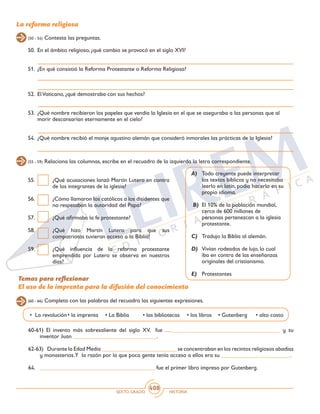 SEXTO GRADO HISTORIA
408
55.	 ¿Qué acusaciones lanzó Martín Lutero en contra
de los integrantes de la iglesia?
56.	 ¿Cómo llamaron los católicos a los disidentes que
no respetaban la autoridad del Papa?
57.	 ¿Qué afirmaba la fe protestante?
58.	 ¿Qué hizo Martín Lutero para que sus
compatriotas tuvieran acceso a la Biblia?
59.	 ¿Qué influencia de la reforma protestante
emprendida por Lutero se observa en nuestros
días?
La reforma religiosa
50.	 En el ámbito religioso, ¿qué cambio se provocó en el siglo XVI?
51.	 ¿En qué consistió la Reforma Protestante o Reforma Religiosa?
52.	 ElVaticano, ¿qué demostraba con sus hechos?
53.	 ¿Qué nombre recibieron los papeles que vendía la Iglesia en el que se aseguraba a las personas que al
morir descansarían eternamente en el cielo?
54.	 ¿Qué nombre recibió el monje agustino alemán que consideró inmorales las prácticas de la Iglesia?
(50 - 54) Contesta las preguntas.
(55 - 59) Relaciona las columnas, escribe en el recuadro de la izquierda la letra correspondiente.
A)	 Todo creyente puede interpretar
los textos bíblicos y no necesitaba
leerlo en latín, podía hacerlo en su
propio idioma.
B)	 El 10% de la población mundial,
cerca de 600 millones de
personas pertenezcan a la iglesia
protestante.
C)	 Tradujo la Biblia al alemán.
D)	 Vivían rodeados de lujo, lo cual
iba en contra de las enseñanzas
originales del cristianismo.
E)	 Protestantes
Temas para reflexionar
El uso de la imprenta para la difusión del conocimiento
60-61) El invento más sobresaliente del siglo XV, fue …______________________________________ y su
inventor Juan _____________________________.
62-63)	 Durante la Edad Media __________________________ se concentraban en los recintos religiosos abadías
y monasterios.Y la razón por la que poca gente tenía acceso a ellos era su ________________________.
64.	 ________________________________________ fue el primer libro impreso por Gutenberg.
(60 - 66) Completa con las palabras del recuadro las siguientes expresiones.
• La revolución	• la imprenta	 • La Biblia	 • las bibliotecas	 • los libros	 • Gutenberg	 • alto costo
 