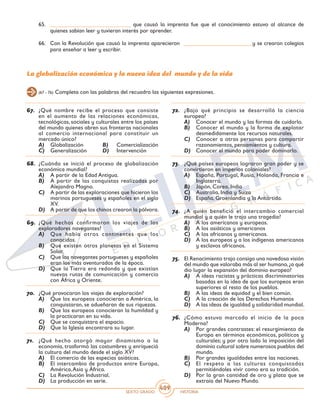 SEXTO GRADO HISTORIA
409
65.	 ____________________________ que causó la imprenta fue que el conocimiento estuvo al alcance de
quienes sabían leer y tuvieran interés por aprender.
66.	 Con la Revolución que causó la imprenta aparecieron ________________________y se crearon colegios
para enseñar a leer y escribir.
(67 - 76) Completa con las palabras del recuadro las siguientes expresiones.
La globalización económica y la nueva idea del mundo y de la vida
67.	 ¿Qué nombre recibe el proceso que consiste
en el aumento de las relaciones económicas,
tecnológicas, sociales y culturales entre los países
del mundo quienes abren sus fronteras nacionales
al comercio internacional para constituir un
mercado único?
A)	 Globalización	 B)	 Comercialización
C)	 Generalización	 D)	 Intervención
68.	 ¿Cuándo se inició el proceso de globalización
económica mundial?
A)	 A partir de la Edad Antigua.
B)	 A partir de las conquistas realizadas por
Alejandro Magno.
C)	 A partir de las exploraciones que hicieron los
marinos portugueses y españoles en el siglo
XV.
D)	 A partir de que los chinos crearon la pólvora.
69.	 ¿Qué hechos confirmaron los viajes de los
exploradores navegantes?
A)	 Que había otros continentes que los
conocidos.
B)	 Que existen otros planetas en el Sistema
Solar.
C)	 Que los navegantes portugueses y españoles
eran los más aventurados de la época.
D)	 Que la Tierra era redonda y que existían
nuevas rutas de comunicación y comercio
con África y Oriente.
70.	 ¿Qué provocaron los viajes de exploración?
A)	 Que los europeos conocieran a América, la
conquistaran, se adueñaran de sus riquezas.
B)	 Que los europeos conocieran la humildad y
la practicaran en su vida.
C)	 Que se conquistara el espacio.
D)	 Que la Iglesia encontrara su lugar.
71.	 ¿Qué hecho otorgó mayor dinamismo a la
economía, trasformó las costumbres y enriqueció
la cultura del mundo desde el siglo XV?
A)	 El comercio de las especias asiáticas.
B)	 El intercambio de productos entre Europa,
América,Asia y África.
C)	 La Revolución Industrial.
D)	 La producción en serie.
72.	 ¿Bajo qué principio se desarrolló la ciencia
europea?
A)	 Conocer el mundo y las formas de cuidarlo.
B)	 Conocer el mundo y la forma de explotar
desmedidamente los recursos naturales.
C)	 Conocer a otras personas para compartir
razonamientos, pensamientos y cultura.
D)	 Conocer el mundo para poder dominarlo.
73.	 ¿Qué países europeos lograron gran poder y se
convirtieron en imperios coloniales?
A)	 España, Portugal, Rusia, Holanda, Francia e
Inglaterra.
B)	 Japón, Corea, India
C)	 Australia, India y Suiza
D)	 España, Groenlandia y la Antártida.
74.	 ¿A quién benefició el intercambio comercial
mundial y a quién le trajo una tragedia?
A)	 A los americanos y europeos.
B)	 A los asiáticos y americanos
C)	 A los africanos y americanos.
D)	 A los europeos y a los indígenas americanos
y esclavos africanos.
75.	 El Renacimiento trajo consigo una novedosa visión
del mundo que valoraba más al ser humano,¿a qué
dio lugar la expansión del dominio europeo?
A)	 A ideas racistas y prácticas discriminatorias
basadas en la idea de que los europeos eran
superiores al resto de los pueblos.
B)	 A las ideas de equidad y el bien común.
C)	 A la creación de los Derechos Humanos
D)	 A las ideas de igualdad y solidaridad mundial.
76.	 ¿Cómo estuvo marcado el inicio de la poca
Moderna?
A)	 Por grandes contrastes: el resurgimiento de
Europa en términos económicos, políticos y
culturales; y por otro lado la imposición del
dominio cultural sobre numerosos pueblos del
mundo.
B)	 Por grandes igualdades entre las naciones.
C)	 El respeto a las culturas conquistadas
permitiéndoles vivir como era su tradición.
D)	 Por la gran cantidad de oro y plata que se
extraía del Nuevo Mundo.
 