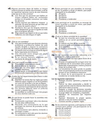 SEXTO GRADO FORMACIÓN CÍVICAY ÉTICA
415
16.	Algunas personas dejan de hablar su lengua
materna porque se sienten discriminados, ¿cuál de
las siguientes opciones acerca de esta situación
crees que es la más correcta?
A)	 Luis dice que las personas que hablan en
lengua indígena deben ser rechazados
porque no se pueden comunicar con todas
las personas.
B)	 Cecilia expresó que debemos respetar y
aprender de estas personas ya que ellas son
las raíces de nuestra cultura.
C)	 Humberto dice que las lenguas maternas
deben desaparecer ya que no ayudan en nada
para el progreso del país.
D)	 Olga expresó que llegará el día en que todos
hablemos una sola lengua: el inglés.
Asamblea escolar
17.	¿Qué es una asamblea?
A)	 Una oportunidad para que alumnas,alumnos,
profesores y profesoras hablen de todo
aquello dirigido a mejorar la convivencia
escolar y el desarrollo del trabajo académico.
B)	 Un evento cívico en el que se recuerda alguna
fecha importante de la historia.
C)	 Una discusión entre amigos por algún
problema sin importancia.
D)	 Es un recurso literario empleado por
escritores de obras de teatro.
18.	¿Para qué sirve la asamblea escolar?
A)	 Para realizar celebraciones cívicas.
B)	 Para la defensa de los niños.
C)	 Para que los niños estén informados de
cambios educativos.
D)	 Para propiciar el diálogo abierto que resulta
de la escucha respetuosa y la libre expresión.
19.	¿Cuáles son los requerimientos para llevar a cabo
una asamblea?
A)	 Distribuir las tareas,fijar las reglas que todos
debemos seguir, respetar el uso de la palabra
así como los acuerdos a los que se lleguen.
B)	 La presencia de tres profesores de la escuela
que autoricen la participación de los alumnos.
C)	 Los alumnos deberán vestir el uniforme
escolar y zapatos negros.
D)	 La asamblea se conformará por tres grupos
de cinco alumnos cada uno.
20.	¿En qué forma se puede hacer la asamblea más
democrática?
A)	 Convocando a participar sólo a los alumnos
de más altas calificaciones.
B)	 Haciendo una convocatoria en la que
participen los alumnos de promedio arriba
de ochenta.
C)	 La convocatoria será abierta, invitando a
participar a todos.
D)	 La convocatoria será sólo para los alumnos
con problemas académicos.
21.	Rosita participó en una asamblea, se encargó
de dar la palabra y dirigir el debate, ¿qué papel
desempeñó en la asamblea?
A)	 Dirigente
B)	 Secretario
C)	 Escribiente
D)	 Presidente o moderador
22.	Luisa participó en la asamblea, se encargó de
tomar acuerdos y contó los votos, ¿qué papel
desempeñó en la asamblea?
A)	 Dirigente
B)	 Secretario
C)	 Escribiente
D)	 Presidente o moderador
23.	¿Cuál es la última actividad de la asamblea?
A)	 Se leen los acuerdos para luego hacerse
públicos en un cartel, periódico mural o
escolar.
B)	 Se redacta una lista de los acuerdos.
C)	 Se anuncia quién será considerado presidente
de la asamblea.
D)	 Se llegan a conclusiones.
Participación
24.	De las siguientes expresiones referentes a la
participación, ¿cuál es incorrecta?
A)	 La participación nos hace parte activa de la
comunidad.
B)	 Gracias a la participación se logra mirar los
problemas de la comunidad como propios,
desarrollar el pensamiento creativo y hacerse
cargo de la propia vida.
C)	 Los estudiantes de sexto grado no pueden
tener una participación activa en la comunidad
porque no son ciudadanos mexicanos.
D)	 A través de la participación se puede
transformar el mundo donde se vive.
Lee las siguientes expresiones:
1. 	 Dialogar, escuchar opiniones y expresar las
propias.
2. 	 Valorar las ideas presentadas y decidir la
propia posición ante las diversas alternativas.
3. 	 Informarse sobre el asunto.
4. 	 Respetar y cumplir las decisiones tomadas,
donde los acuerdos y decisiones tomados por
el grupo deben ser cumplidos y respetados.
5. 	 Identificar las situaciones que requieren
solución.
6. 	 Expresar libremente la propia opinión,
decisión o voto de manera autónoma.
7.	 Conocer, acordar y respetar reglas.
25.	De las anteriores opciones, ¿cuál expresa el orden
correcto para realizar una participación en la
solución de conflictos?
A)	 7, 3, 5, 1, 4, 2 y 6	
B)	 5, 3, 7, 1, 2, 6 y 4
C)	 5, 3, 1, 7, 2, 6 y 4	
D)	 1, 2, 3, 4, 5, 6, y 7
 