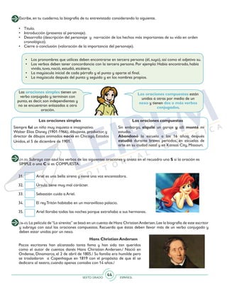 SEXTO GRADO ESPAÑOL
44
Hans Christian Andersen
Pocos escritores han alcanzado tanta fama y han sido tan queridos
como el autor de cuentos danés Hans Chiristian Andersen./ Nació en
Ondense, Dinamarca, el 2 de abril de 1805./ Su familia era humilde pero
se trasladaron a Copenhague en 1819 con el propósito de que él se
dedicara al teatro, cuando apenas contaba con 14 años./
Escribe, en tu cuaderno, la biografía de tu entrevistado considerando lo siguiente.
•	 Los pronombres que utilices deben encontrarse en tercera persona (él, suyo), así como el adjetivo su.
•	 Los verbos deben tener concordancia con la tercera persona. Por ejemplo: Había encontrado, había
vivido, tuvo, nació, estudió, etcétera.
•	 La mayúscula inicial de cada párrafo y el punto y aparte al final.
•	 La mayúscula después del punto y seguido y en los nombres propios.
Las oraciones simples tienen un
verbo conjugado y terminan con
punto, es decir, son independientes y
no se encuentran enlazadas a otra
oración.
Las oraciones compuestas están
unidas a otras por medio de un
nexo y tienen dos o más verbos
conjugados.
Siempre fui un niño muy inquieto e imaginativo.
Walter Elías Disney (1901-1966), dibujante, productor, y
director de dibujos animados nació en Chicago, Estados
Unidos, el 5 de diciembre de 1901.
Sin embargo, alquilé un garaje y allí monté mi
estudio.
Abandonó la escuela a los 16 años; después
estudió durante breves periodos, en escuelas de
arte en su ciudad natal y en Kansas City, Missouri.
Las oraciones compuestasLas oraciones simples
• 	 Título.
• 	 Introducción (presenta al personaje).
• 	 Desarrollo (descripción del personaje y narración de los hechos más importantes de su vida en orden
cronológico).
• 	 Cierre o conclusión (valoración de la importancia del personaje).
(31-35) Subraya con azul los verbos de las siguientes oraciones y anota en el recuadro una S si la oración es
SIMPLE o una C si es COMPUESTA.
31.	 Ariel es una bella sirena y tiene una voz encantadora.
32. 	 Úrsula tiene muy mal carácter.
33. 	 Sebastián cuida a Ariel.
34. 	 El rey Tritón habitaba en un maravilloso palacio.
35. 	 Ariel lloraba todas las noches porque extrañaba a sus hermanas.
(36-45) La película de“La sirenita” se basó en un cuento de Hans ChristianAndersen.Lee la biografía de este escritor
y subraya con azul las oraciones compuestas. Recuerda que éstas deben llevar más de un verbo conjugado y
deben estar unidas por un nexo.
 