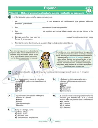 SEXTO GRADO ESPAÑOL
5
Español
Pr
oyect
o
b
loqu
e
1
Proyecto 1. Elaborar guías de autoestudio para la resolución de exámenes
(1 - 5) Completa correctamente las siguientes cuestiones.
(6 - 10) Anota en el cuadro una C si la pregunta requiere conocimientos para resolverse o una H si requiere
habilidades.
1. 	 Un _______________________________ es una evidencia de conocimientos que permite identificar
fortalezas y debilidades.
2. 	 Las ___________________________ representan lo que has aprendido.
3. 	 Las ___________________________ son aspectos en los que debes trabajar más, porque aún no se ha
adquirido.
4. 	 Es importante leer muy bien las _____________________________ porque los exámenes tienen varias
formas de presentación.
5. 	 Cuando tú mismo identificas tus avances en el aprendizaje estás realizando una
	 ______________________________.
6.	 Si un paquete con 6 pares de calcetines
cuesta $82.20, ¿cuánto cuesta cada par de
calcetines?
	A) $13.70
	B) $14.10
	C) $ 4.90
	D) $13.50
7.	 ¿Qué ciudad fue la capital del Imperio
Romano de Oriente?
	A) Roma
	B) Galia
	C) Constantinopla
	D) Arabia
8.	 Reloj es a tiempo, como:
	A) libreta a hoja
	B) lápiz a pluma
	C) minuto a hora
	D) termómetro a temperatura
9.	 ¿Qué aparto óptico se emplea para
observar objetos extremadamente
pequeños?
	A) Lupa
	B) Microscopio
	C) Telescopio
	D) Binoculares
10.	 El parque donde Sara se ejercita tiene forma
circular y un diámetro de 120 m. ¿Cuántas
vueltas debe dar para recorrer un kilómetro?
	A) 4 vueltas
	B) 2.6 vueltas
	C) 10 vueltas
	D) 4.5 vueltas
Para dar una respuesta correcta a algunas
preguntas debes buscar la información en tu
memoria, si no te acuerdas, puedes acudir
a los libros. En ellos encontrarás textos
con los datos necesarios para responder
correctamente.
En cambio, hay otros reactivos en donde la respuesta
no se puede encontrar en un libro, se tiene que trabajar
con el reactivo para encontrarla. Estos conocimientos
requieren de la memoria de trabajo, ya que se
deben aplicar distintas operaciones.Aunque en los
libros encuentres información sobre ellos, nunca
hallarás respuestas exactas, pues sólo son ejemplos
que pueden tener infinidad de variantes. Se requieren
habilidades para contestarlas.
 