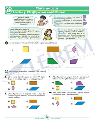 SEXTO GRADO MATEMÁTICAS
50
Recuerda que los
cuadriláteros son polígonos
de cuatro lados y pueden ser:
Paralelogramos, trapecios y
trapezoides.
Rombo: tiene 4 lados iguales, 2 ángulos
agudos y 2 obtusos y 2 ejes de simetría.
Romboide: 2 lados iguales entre sí y 2
lados iguales entre sí, de diferente tamaño
de los anteriores, 2 ángulos agudos y 2
obtusos y 2 ejes de simetría.	
Los paralelogramos pueden ser:
Cuadrado: tiene 4 lados iguales, 4 ángulos
rectos y 4 ejes de simetría.
Rectángulo: tiene 2 lados iguales entre sí y dos
lados iguales entre sí,de diferente tamaño de los
anteriores,4 ángulos rectos y 2 ejes de simetría.
(1-6) Escribe sobre la línea el nombre de los siguientes cuadriláteros.
(7-14) Subraya la respuesta correcta a cada cuestión.
Matemáticas
Lección 5. Clasifiquemos cuadriláteros
Paralelogramos: tienen dos pares de
lados opuestos y paralelos.
Trapecios:tienen un par de lados opuestos
y paralelos.
Trapezoides: No tienen lados opuestos ni
paralelos.
7.	 ¿Qué figura tiene 4 ángulos que miden 90º, tiene
2 ejes de simetría y 2 pares de lados paralelos?
	 A)		 B)
	 C)		 D)
8.	 ¿Qué figura tiene 4 ángulos rectos, 4 ejes de
simetría 2 pares de lados paralelos que tienen la
misma medida?
	 A)		 B)
	 C)		 D)
9.	 ¿Qué figura tiene un par de lados paralelos, 4
lados, 4 ángulos y No tiene ejes de simetría?
	 A)		 B)
	 C)		 D)
10.	¿Qué figura tiene 4 lados iguales 2 ángulos agudos
y 2 obtusos, tiene 2 ejes de simetría?
	 A)		 B)
	 C)		 D)
Pr
oyect
o
b
loqu
e
2
 