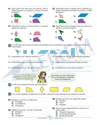 SEXTO GRADO MATEMÁTICAS
51
11.	¿Qué figura No tiene ejes de simetría, tiene 2
ángulos agudos y 2 obtusos y 2 pares de lados
paralelos?
	 A)		 B)
	 C)		 D)
12.	¿Qué figura tiene un eje de simetría, 2 ángulos
agudos y 2 obtusos?
	 A)		 B)
	 C)		 D)
13.	¿Qué figura tiene un ángulo recto, 2 obtusos y un
ángulo agudo, No tiene ejes de simetría, ni lados
paralelos?
	 A)		 B)
	 C)		 D)
14.	¿Qué figura tiene un ángulo recto, dos obtusos, un
agudo y un eje de simetría?
	 A)		 B)
	 C)		 D)
(15-20) Escribe sobre la línea el número que identifica a los cuadriláteros que cumplen con las características
mencionadas.
15.	 Cuadriláteros con 4 ejes de simetría.
16.	 Cuadriláteros con un par de lados paralelos.
17.	 Cuadriláteros con un sólo eje de simetría.
18.	 Cuadriláteros con dos pares de lados paralelos.
19.	 Cuadriláteros que No tienen lados paralelos.
20.	 Cuadriláteros con dos ejes de simetría.
El triángulo no tiene diagonales.
En los cuadriláteros se pueden
trazar dos diagonales.
Diagonal de una figura es el
segmento de recta que une dos
vértices no consecutivos.
(21) Marca las diagonales de las siguientes figuras.
(22-25) Lee las siguientes cuestiones y sus posibles respuestas, luego subraya la que consideres correcta.
22.	Polígonos que tienen 2 diagonales.
A)	 Triángulos
B)	 Cuadriláteros
C)	 Pentágonos
23.	Polígono que posee más de 2 diagonales.
A)	 Octágono
B)	 Rombo
C)	 Trapezoide
24.	Trapecio que tiene sus diagonales iguales.
A)	 Escaleno
B)	 Recto
C)	 Isósceles
25.	Figuras cuyas diagonales No se cortan en su
punto medio.
A)	 Trapecio,Trapezoide
B)	 Cuadrado, Rectángulo
C)	 Rombo, Romboide
 