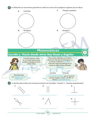 SEXTO GRADO MATEMÁTICAS
53
Matemáticas
(6-9) Utilizando tus instrumentos geométricos realiza los trazos de los polígonos regulares que se indican.
6.	Cuadrado 7.	 Triángulo equilátero
8.	Pentágono 9.	Hexágono
(1-6) Escribe sobre la línea si las rectas que se ilustran son:“paralelas”,“secantes” o “secantes perpendiculares”.
1. 2. 3.
4. 5. 6.
Lección 7. Hacia donde mires hay líneas y ángulos
Recuerda que:
Los ángulos rectos
miden 90 º
Cuando hay dos rectas
en un mismo plano, éstas
pueden prolongarse hacia
ambos lados.
Si las rectas ubicadas en el mismo
plano, por más que se prolonguen no
se cortan, se llaman paralelas.
Si las dos rectas,al prolongarse, se
cortan en algún punto, se llaman
secantes.
Las rectas secantes que al cortarse
forman ángulos rectos o de 90º, se
llaman perpendiculares.
paralelas secantes
Pr
oyect
o
b
loqu
e
2
 