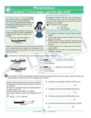 SEXTO GRADO MATEMÁTICAS
56
Matemáticas
Un objeto hecho a escala es una réplica
que conserva todas las características del
original,sólo que en tamaño diferente.
Un mapa es la representación reducida de
la superficie terrestre o una parte de ella.
Los mapas tienen indicada la escala a la
que está dibujado.
La escala puede ser gráfica o numérica,y
ambas sirven para conocer la equivalencia
de distancias del mapa con respecto a la
realidad.
Lección 8. Y en un mapa, ¿qué tan lejos está?
(3-6) Consulta en tuAtlas de Geografía Universal el mapa de la página 56,mide con tu regla y calcula las distancias
aproximadas en línea recta entre las ciudades que se indican.
Ejemplo:Distancia aproximada entre París y Madrid.
En este mapa la distancia total que indica la escala es
de 1 000 km.
Al medir con la regla el largo de la escala gráfica en
el mapa es de:4.5 cm
El valor unitario es de 1 000 ÷ 4.5 =222.22…
En el mapa la distancia entre París y Madrid es de 4.7
cm
D = 222.22… x 4.7 = 1 044.434
3.	 La distancia aproximada entre Kiev yVarsovia es:
	
	 _______________________________ km
4.	 La distancia aproximada entre Berlín yVarsovia es:
	
	_______________________________ km
5.	 La distancia aproximada entre Sofía y Bucarest es:
	______________________________ km
6.	 La distancia aproximada entre Estocolmo y Oslo
	es: __________________________ km
(1-2) Interpreta el significado de cada escala y luego, escríbela en fracción.
cada	 = a _____ kilómetros de la realidad.
	 del mapa.
	 de la realidad.
cada = a _____ kilómetros de la realidad.
	 del mapa.
	 de la realidad.
La forma de interpretarla es:
El segmento mayor, en este caso mide 12 kilómetros
de la distancia real, la mitad de este segmento tiene
un valor real de 6 kilómetros y la cuarta parte mide 3
kilómetros en la realidad.
= 3 kilómetros de la realidad.
El procedimiento más simple para calcular la
distancia real entre dos puntos en línea recta es:
1º 	Se considera la distancia total que indica la escala
gráfica.
2º 	Con tu regla mides el largo del dibujo de la escala
gráfica en el mapa.
3º	 Obtener el valor unitario al dividir la distancia total
de la escala por la medida del largo de la escala en
el mapa.
4º 	Medir la distancia en el mapa, entre los dos puntos
que investigas.
5º 	Multiplicar el valor unitario por la distancia de los
dos puntos del mapa.
Debido a la imprecisión de los instrumentos de medición
y a lo indeterminado del relieve, los resultados de los
cálculos de las distancias pueden variar y son únicamente
aproximaciones.
Pr
oyect
o
b
loqu
e
2
 