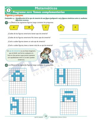 SEXTO GRADO FORMACIÓN CÍVICAY ÉTICA
58
(1-4) Observa las siguientes figuras, luego contesta, las preguntas.
(5-8) Observa las siguientes figuras, luego contesta, las preguntas.
Contenido 1.4: 	Identificación de los ejes de simetría de una figura (poligonal o no) y figuras simétricas entre sí, mediante
diferentes recursos.
A B C D E
¿Cuáles de las figuras anteriores tienen ejes de simetría?
¿Cuáles de las figuras anteriores No tienen ejes de simetría?
¿Cuál o cuáles figuras tienen un solo eje de simetría?
¿Cuál o cuáles figuras, tiene o tienen más de un eje de simetría?
Un eje de simetría es una línea imaginaria
que al dividir una forma cualquiera, lo
hace en dos partes cuyos puntos opuestos
son equidistantes entre sí, es decir, quedan
simétricos.
Matemáticas
Programa 2011 Temas complementarios
Figuras y cuerpos
Pr
oyect
o
b
loqu
e
2
 