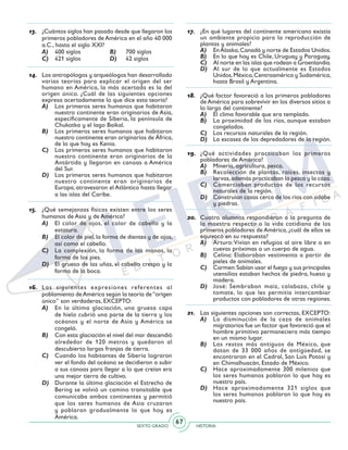 SEXTO GRADO HISTORIA
67
13.	 ¿Cuántos siglos han pasado desde que llegaron los
primeros pobladores de América en el año 40 000
a.C., hasta el siglo XXI?
A)	 400 siglos	 B)	 700 siglos
C)	 421 siglos	 D)	 42 siglos
14.	 Los antropólogos y arqueólogos han desarrollado
varias teorías para explicar el origen del ser
humano en América, la más acertada es la del
origen único. ¿Cuál de las siguientes opciones
expresa acertadamente lo que dice esta teoría?
A)	 Los primeros seres humanos que habitaron
nuestro continente eran originarios de Asia,
específicamente de Siberia, la península de
Chukotka y el lago Baikal.
B)	 Los primeros seres humanos que habitaron
nuestro continente eran originarios de África,
de lo que hoy es Kenia.
C)	 Los primeros seres humanos que habitaron
nuestro continente eran originarios de la
Antártida y llegaron en canoas a América
del Sur.
D)	 Los primeros seres humanos que habitaron
nuestro continente eran originarios de
Europa, atravesaron el Atlántico hasta llegar
a las islas del Caribe.
15.	 ¿Qué semejanzas físicas existen entre los seres
humanos de Asia y de América?
A)	 El color de ojos, el color de cabello y la
estatura.
B)	 El color de piel, la forma de dientes y de ojos,
así como el cabello.
C)	 La complexión, la forma de las manos, la
forma de los pies.
D)	 El grueso de las uñas, el cabello crespo y la
forma de la boca.
16.	 Las siguientes expresiones referentes al
poblamiento deAmérica según la teoría de“origen
único” son verdaderas, EXCEPTO:
A)	 En la última glaciación, una gruesa capa
de hielo cubrió una parte de la tierra y los
océanos y el norte de Asia y América se
congeló.
B)	 Con esta glaciación el nivel del mar descendió
alrededor de 120 metros y quedaron al
descubierto largas franjas de tierra.
C)	 Cuando los habitantes de Siberia lograron
ver el fondo del océano se decidieron a subir
a sus canoas para llegar a lo que creían era
una mejor tierra de cultivo.
D)	 Durante la última glaciación el Estrecho de
Bering se volvió un camino transitable que
comunicaba ambos continentes y permitió
que los seres humanos de Asia cruzaran
y poblaran gradualmente lo que hoy es
América.
17.	 ¿En qué lugares del continente americano existía
un ambiente propicio para la reproducción de
plantas y animales?
A)	 EnAlaska,Canadá y norte de Estados Unidos.
B)	 En lo que hoy es Chile, Uruguay y Paraguay.
C)	 Al norte en las islas que rodean a Groenlandia.
D)	 Al sur de lo que actualmente es Estados
Unidos,México,Centroamérica y Sudamérica,
hasta Brasil y Argentina.
18.	 ¿Qué factor favoreció a los primeros pobladores
de América para sobrevivir en los diversos sitios a
lo largo del continente?
A)	 El clima favorable que era templado.
B)	 La proximidad de los ríos, aunque estaban
congelados.
C)	 Los recursos naturales de la región.
D)	 La escasez de los depredadores de la región.
19.	 ¿Qué actividades practicaban los primeros
pobladores de América?
A)	 Minería, agricultura, pesca.
B)	 Recolección de plantas, raíces, insectos y
larvas,además practicaban la pesca y la caza.
C)	 Comerciaban productos de los recursos
naturales de la región.
D)	 Construían casas cerca de los ríos con adobe
y piedras.
20.	 Cuatro alumnos respondieron a la pregunta de
la maestra respecto a la vida cotidiana de los
primeros pobladores de América, ¿cuál de ellos se
equivocó en su respuesta?
A)	 Arturo:Vivían en refugios al aire libre o en
cuevas próximas a un cuerpo de agua.
B)	 Celina: Elaboraban vestimenta a partir de
pieles de animales.
C)	 Carmen:Sabían usar el fuego y sus principales
utensilios estaban hechos de piedra, hueso y
madera.
D)	 José: Sembraban maíz, calabaza, chile y
tomate, lo que les permitía intercambiar
productos con pobladores de otras regiones.
21.	 Las siguientes opciones son correctas, EXCEPTO:
A)	 La disminución de la caza de animales
migratorios fue un factor que favoreció que el
hombre primitivo permaneciera más tiempo
en un mismo lugar.
B)	 Los restos más antiguos de México, que
datan de 33 000 años de antigüedad, se
encontraron en el Cedral, San Luis Potosí y
en Chimalhuacán, Estado de México.
C)	 Hace aproximadamente 300 milenios que
los seres humanos poblaron lo que hoy es
nuestro país.
D)	 Hace aproximadamente 321 siglos que
los seres humanos poblaron lo que hoy es
nuestro país.
 