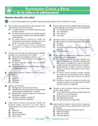SEXTO GRADO FORMACIÓN CÍVICAY ÉTICA
70
Pr
oyect
o
b
loqu
e
2
Formación Cívica y Ética
I. De la niñez a la adolescencia
Nuestro derecho a la salud
(1 - 18) Lee cada pregunta y sus posibles respuestas, luego subraya la que consideres correcta.
1.	 De las siguientes expresiones relacionadas con la
salud sexual, ¿cuál es incorrecta?
A)	 La salud sexual es un asunto importante que
se debe atender.
B)	 La salud sexual consiste en el cuidado especial
de tu cuerpo a través de una adecuada higiene
y alimentación.
C)	 La salud sexual consiste en cuidar los
sentimientos,emociones e impulsos,así como
cuidar el cuerpo, en busca de bienestar.
D)	 En la salud sexual resulta innecesario
considerar los valores y derechos de los
demás.
2.	 ¿Cuáles son los actos de violencia que se pueden
presentar en una persona de tu edad?
A)	 Abuso físico, psicológico y sexual.
B)	 Regaños por mala conducta e incumplimiento
de deberes.
C)	 Castigos por no cumplir con las tareas
escolares.
D)	 Obligarte a realizar tareas del hogar cuando
no quieres hacerlas.
3.	 ¿Qué otro nombre reciben el abuso físico y
psicológico?
A)	 Golpes.
B)	 Regaños.
C)	 Maltrato.
D)	 Castigos.
4.	 ¿Qué es el maltrato?
A)	 Castigos por acciones incorrectas.
B)	 Aquellas acciones que lastiman a las personas,
como golpes, humillaciones e insultos.
C)	 Regaños por conductas que van en contra de
los propios valores.
D)	 Consejos recibidos a causa de	
comportamientos indebidos.
5.	 ¿Qué clase de abuso se presenta cuando una
persona mayor acaricia a un niño, niña o
adolescente en sus partes íntimas o en todo el
cuerpo?
A)	 Maltrato.
B)	 Abuso sexual.
C)	 Abuso psicológico.
D)	 Abuso físico.
6.	 El abuso afecta la salud y dignidad de las personas.
¿Quién defiende a los menores en contra del abuso?
A)	 La sociedad y las leyes.
B)	 Los victimarios.
C)	 Las víctimas.
D)	 Los niños.
7.	 ¿Quiénes tienen el compromiso de asegurar que
los niños crezcan con salud,seguridad y educación?
A)	 Tu papá.
B)	 Tu mamá.
C)	 Las leyes, las instituciones y los ciudadanos
del país.
D)	 Los profesores.
8.	 De las siguientes expresiones referentes al abuso
sexual, ¿cuál está equivocada?
A)	 El abuso sexual se presenta cuando una
persona acaricia a un niño,niña o adolescente
por encima o debajo de su ropa y amenaza
o pide al menor que guarde eso en secreto.
B)	 Generalmente el abuso sucede cuando el
adulto y el menor están solos o en un lugar
escondido.
C)	 El abuso sexual también sucede cuando
una persona toma fotografías de un infante
desnudo o le pide que muestre sus partes
íntimas.
D)	 El abuso sexual se presenta cuando una
persona te acaricia y te hace sentir cómodo,
querido, amado y respetado.
9.	 Cuando ocurre un abuso sexual, ¿a quién debes
acudir a pedir ayuda?
A)	 A un adulto cercano como tu papá,mamá,tío,
profesor o a una institución.
B)	 Al que abusa de los demás.
C)	 No debes pedir ayuda.
D)	 A la persona que te hace daño.
10.	¿Qué nombre recibe el acto de hacer negocios
ilícitos con niños, niñas y adolescentes, sobre todo
en Internet?
A)	 Explotación sexual comercial infantil.
B)	 Bolsa de trabajo.
C)	 Buró de crédito.
D)	 Trata de blancas.
 