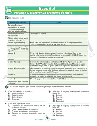 SEXTO GRADO ESPAÑOL
72
Proyecto 3. Elaborar un programa de radio
Lee el siguiente texto.
IndicacionesTécnicas Audio
Duración: 8 minutos
Entra efectos de sonido:
Cortinilla 10 segundos,
bajarla y dejarla de fondo
Entra voz institucional,
entusiasmada
“Conoce a tu estrella”
Música sube a primer plano,
luego baja y desaparece
Locutor 1 ( con énfasis) Hola! ¿Qué tal? Bienvenidos a una emisión más de su programa favorito
“Conoce a tu estrella”. El día de hoy dedicado a…
Entra música a primer plano
CD “Ciega, sordo muda” 30
segundos
Locutor 2 Si…si… ¡Sí! Shakira la internacional cantante colombiana.Todo lo que
querías saber de tu cantante favorita aquí en tu estación XHCD. Quédate con
nosotros …Vamos a un corte y comenzamos.
Anuncio
Locutor 1 (serio) Como todos ustedes saben Shakira Isabel Mebarak Ripoll nació el 2 de
febrero de 1977 en Barranquilla (Colombia). El nombre de Shakira en árabe
quiere decir mujer llena de gracia y en hindú representa a la diosa de la luz.
Locutor 2 (emocionado) ¡Claro que sí!Y no podemos negar la gracia de esta mujer en el escenario ni la
luz que transmite a que se ha dedicado además, claro está de cantar a realizar
obras benéficas en su natal Colombia.
Locutor 1 Sí precisamente hace uno meses inauguró un colegio para niños de bajos
recursos…Y ahora escuchemos uno de sus últimos éxitos.
Locutor 2 No te despegues de tu estación favorita XHCD. Escuchemos…
Entra música Don’ t brother
3 minutos
1.	 ¿Qué tipo de texto es el anterior?
A)	 Guión de teatro
B)	 Guión de radio
C)	 Guión de cine
D)	 Entrevista
2.	 ¿Cuál es el objetivo del texto?
A)	 Organizar las actividades dentro de un
programa de radio.
B)	 Dar a conocer la vida de un artista.
C)	 Provocar emociones o sentimientos.
D)	 Exponer los aspectos principales sobre un
tema.
(1-10) Lee cada pregunta y sus posibles respuestas y subraya la que consideres correcta.
3.	 ¿Qué tipo de lenguaje se emplea en la columna
izquierda?
A)	 Formal
B)	 Informal
C)	 Técnico
D)	 Extranjero
4.	 ¿Qué tipo de lenguaje se emplea en la columna
derecha?
A)	 Formal
B)	 Informal
C)	 Técnico
D)	 Extranjero
Español
Pr
oyect
o
b
loqu
e
 