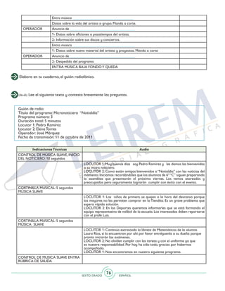 SEXTO GRADO ESPAÑOL
76
Elabora en tu cuaderno, el guión radiofónico.
Entra música _________________________________
Datos sobre la vida del artista o grupo. Manda a corte.
OPERADOR Anuncio de ___________________________________
1- Datos sobre aficiones o pasatiempos del artista.
2- Información sobre sus discos y conciertos.
Entra música __________________________________
1- Datos sobre nuevo material del artista y proyectos. Manda a corte
OPERADOR Anuncio de____________________________________
2- Despedida del programa
ENTRA MÚSICA BAJA FONDOY QUEDA
(36-45) Lee el siguiente texto y contesta brevemente las preguntas.
Guión de radio
Título del programa: Micronoticiero “Notialdía”
Programa número: 3
Duración total: 5 minutos
Locutor 1: Pedro Ramírez
Locutor 2: Elena Torres
Operador: José Márquez
Fecha de transmisión: 11 de octubre de 2011
IndicacionesTécnicas Audio
CONTROL DE MÚSICA SUAVE, INICIO
DEL NOTICIERO: 10 segundos
LOCUTOR 1:Muy buenos días soy Pedro Ramírez y les damos las bienvenidas
a su micro noticiero.
LOCUTOR 2: Como están amigos bienvenidos a “Notialdía” con las noticias del
momento.Iniciamos recordándoles que los alumnos de 6º“C” siguen preparando
la asamblea que presentarán el próximo viernes. Los vemos atareados y
preocupados pero seguramente lograrán cumplir con éxito con el evento.
CORTINILLA MUSICAL: 5 segundos
MÚSICA SUAVE
LOCUTOR 1: Los niños de primero se quejan a la hora del descanso porque
los mayores no les permiten comprar en la Tiendita. Es un grave problema que
espera rápida solución.
LOCUTOR 2: En los Deportes queremos informarles que se está formando el
equipo representativo de volibol de la escuela. Los interesados deben reportarse
con el profe Luis.
CORTINILLA MUSICAL: 5 segundos
MÚSICA SUAVE
LOCUTOR 1: Continúa extraviada la libreta de Matemáticas de la alumna
Laura Ríos, si la encuentran por ahí por favor entréguenla a su dueña porque
pronto iniciarán los exámenes.
LOCUTOR 2: No olviden cumplir con las tareas y con el uniforme ya que
es nuestra responsabilidad. Por hoy ha sido todo, gracias por habernos
acompañado.
LOCUTOR 1: Nos encontramos en nuestro siguiente programa.
CONTROL DE MUSICA SUAVE ENTRA
RÚBRICA DE SALIDA
 