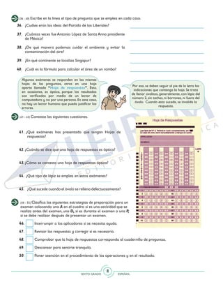 SEXTO GRADO ESPAÑOL
8
(36 - 40) Escribe en la línea el tipo de pregunta que se emplea en cada caso.
36. 	 ¿Cuáles eran las ideas del Partido de los Liberales?
37. 	 ¿Cuántas veces fue Antonio López de Santa Anna presidente
de México?
38. 	¿De qué manera podemos cuidar el ambiente y evitar la
contaminación del aire?
39. 	 ¿En qué continente se localiza Singapur?
40. 	 ¿Cuál es la fórmula para calcular el área de un rombo?
(41 - 45) Contesta las siguientes cuestiones.
41. ¿Qué exámenes has presentado que tengan Hojas de
respuestas?
	__________________________________________
42. ¿Cuándo se dice que una hoja de respuestas es óptica?
	 __________________________________________
43. ¿Cómo se contesta una hoja de respuestas óptica?
	 __________________________________________
44. ¿Qué tipo de lápiz se emplea en estos exámenes?
	 __________________________________________
45.	 ¿Qué sucede cuando el óvalo se rellena defectuosamente?
	 __________________________________________
(46 - 55) Clasifica las siguientes estrategias de preparación para un
examen colocando una A en el cuadro si es una actividad que se
realiza antes del examen, una D, si es durante el examen o una P,
si se debe realizar después de presentar un examen.
46. 	 Interrumpir a los aplicadores si se necesita ayuda.
47. 	 Revisar las respuestas y corregir si es necesario.
48. 	 Comprobar que la hoja de respuestas corresponda al cuadernillo de preguntas.
49. 	 Descansar para sentirte tranquilo.
50. 	 Poner atención en el procedimiento de las operaciones y en el resultado.
Algunos exámenes se responden en las mismas
hojas de las preguntas, otros en una hoja
aparte llamada “Hoja de respuestas”. Ésta,
en ocasiones, es óptica, porque los resultados
son verificados por medio de un lector de
computadora y no por una persona. En este caso,
no hay un lector humano que pueda justificar los
errores.
Por eso, se deben seguir al pie de la letra las
indicaciones que contenga la hoja. Se trata
de llenar ovalitos, generalmente, con lápiz del
número 2, sin taches, ni borrones, ni fuera del
óvalo. Cuando esto sucede, se invalida la
respuesta.
 