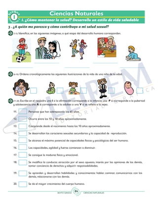 SEXTO GRADO CIENCIAS NATURALES
84
Ciencias Naturales
3 . ¿A quién me parezco y cómo contribuyo a mi salud sexual?
(1-5) Identifica, en las siguientes imágenes, a qué etapa del desarrollo humano corresponden.
(6-10) Ordena cronológicamente las siguientes ilustraciones de la vida de una niña de tu edad.
(11-20) Escribe en el recuadro una I si la afirmación corresponde a la infancia; una P si corresponde a la pubertad
y adolescencia; una A si corresponde a la adultez o una V si se refiere a la vejez.
11.	 Personas que han sobrepasado los 65 años.
12.	 Ocurre entre los 10 y 18 años aproximadamente.
13.	 Comprende desde el nacimiento hasta los 10 años aproximadamente.
14.	 Se desarrollan los caracteres sexuales secundarios y la capacidad de reproducción.
15.	 Se alcanza el máximo potencial de capacidades físicas y psicológicas del ser humano.
16.	 Las capacidades, agilidad y fuerza comienzan a disminuir.
17.	 Se consigue la madurez física y emocional.
18. 	 Se modifica la conducta: atracción por el sexo opuesto, interés por las opiniones de los demás,
tomar conciencia de derechos y adquirir responsabilidades.
19.	 Se aprenden y desarrollan habilidades y conocimientos: hablar, caminar, comunicarnos con los
demás, relacionarse con los demás.
20. 	 Se da el mayor crecimiento del cuerpo humano.
Pr
oyect
o
b
loqu
e
2
I. ¿Cómo mantener la salud? Desarrollo un estilo de vida saludable
 