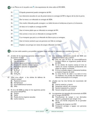 SEXTO GRADO CIENCIAS NATURALES
89
(31-40) Marca en el recuadro una a las expresiones de mitos sobre elVIH-SIDA.
31. 	 El líquido preseminal puede contagiarte deVIH.
32. 	 Las relaciones sexuales sin uso de preservativos te contagia deVIH si alguno de los dos lo porta.
33. 	 Dar la mano a un infectado te contagia de SIDA.
34. 	 Una madre infectada puede contagiar a su bebé durante el embarazo, el parto o la lactancia.
35. 	 Un beso en la mejilla te contagia deVIH.
36. 	 Usar el mismo jabón que un infectado te contagia deVIH.
37. 	 Una caricia o roce con un infectado te contagia deVIH.
38. 	 Si un mosquito que picó a un infectado de Sida te pica, te contagias.
39. 	 Usar el mismo sanitario que una persona con Sida te contagia.
40.	 Emplear una jeringa con restos de sangre infectada con Sida.
(41-50) Lee cada cuestión y sus posibles opciones, luego subraya la respuesta que consideres correcta.
41. 	 ¿Cuáles de las siguientes opciones señalan formas
de prevenir el Sida?
I. 	 Abstinencia sexual
II. 	 Uso de condón
III. 	 Utilizar agujas y jeringas esterilizadas
IV. 	 Empleo de métodos anticonceptivos.
V. 	 Relaciones sexuales sin protección
A) 	 I, II y III
B) 	 III, IV yV
C) 	 I, IV yV
D) 	 II, III y IV
42. 	¿Qué virus afecta a las células de defensa de
nuestro cuerpo?
A) 	 Papiloma humano
B) 	Estreptococo
C) 	 Inmunodeficiencia humana
D) 	Sífilis
43. 	 El virus del SIDA se aloja en las siguientes partes
del cuerpo, EXCEPTO:
A) 	 Sangre
B) 	 Saliva
C)		 Fluidos de los órganos sexuales
D) 	 Leche materna
44. 	Las siguientes expresiones acerca del SIDA son
verdaderas menos una, ¿cuál es?
A) 	 Una vez que el virus de inmunodeficiencia
humana infecta un organismo puede derivar
en SIDA.
B) 	 En las células de nuestro cuerpo el virus se
replica sin causar molestias produciendo una
etapa sin signos ni síntomas.
C) 	 El virus lo pueden adquirir solamente hombres
y mujeres mayores de edad.
D) 	 La única forma de saber si se tiene el virus
es mediante una prueba de laboratorio que
detecta anticuerpos en la sangre.
45. 	¿Cuáles son las tres formas de transmisión del
SIDA?
A) 	 Interior, exterior y neutra
B) 	 Sanguínea, salival y de contacto
C) 	 Sexual, hospitalaria y materna
D) 	 Sexual, sanguínea y perinatal
46. 	 Los siguientes son ejemplos de transmisión de SIDA
por la sangre, EXCEPTO:
A) 	Transfusiones de sangre o sus derivados
(plasma y plaquetas) que tengan virus.
B) 	 Tocar una herida sangrante de un portador
deVIH
C) 	 Trasplante de órganos conVIH
D) 	Compartir jeringas o agujas con personas
infectadas.
 