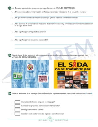SEXTO GRADO CIENCIAS NATURALES
91
(1-5) Contesta las siguientes preguntas correspondientes a la ETAPA DE DESARROLLO.
1. 	 ¿Dónde puedes obtener información confiable para conocer más acerca de la sexualidad humana?
2. 	 ¿De qué manera crees que influyen los consejos y falsas creencias sobre la sexualidad?
3. 	 ¿Qué acciones de prevención de infecciones de transmisión sexual y embarazos en adolescentes se realizan
en el lugar donde vives?
4. 	 ¿Qué significa para ti “equidad de género”?
5. 	 ¿Qué significa para ti sexualidad responsable?
Elijan la forma de dar a conocer a la comunidad escolar la información que recabaron para cumplir con
la ETAPA DE COMUNICACIÓN.
Evalúa la realización de la investigación considerando los siguientes aspectos. Marca cada uno con una o una .
• 	 ¿Cumplí con la función asignada en mi equipo?
•	 ¿Contesté las preguntas planteadas en el Desarrollo?
•	 ¿Investigué en diversas fuentes?
• 	 ¿Colaboré en la elaboración del tríptico o periódico mural?
 