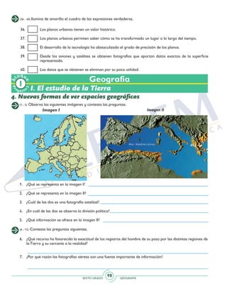 SEXTO GRADO GEOGRAFÍA
98
Pr
oyect
o
b
loqu
e
(1 - 5) Observa las siguientes imágenes y contesta las preguntas.
Geografía
4. Nuevas formas de ver espacios geográficos
Imagen I Imagen II
(6 - 12) Contesta las preguntas siguientes.
1.	 ¿Qué se representa en la imagen I?
2.	 ¿Qué se representa en la imagen II?
3. 	 ¿Cuál de las dos es una fotografía satelital?
4. 	 ¿En cuál de las dos se observa la división política?
5.	 ¿Qué información se ofrece en la imagen II?
(36 - 40) Ilumina de amarillo el cuadro de las expresiones verdaderas.
36. 	 Los planos urbanos tienen un valor histórico.
37. 	 Los planos urbanos permiten saber cómo se ha transformado un lugar a lo largo del tiempo.
38. 	 El desarrollo de la tecnología ha obstaculizado el grado de precisión de los planos.
39. 	 Desde los aviones y satélites se obtienen fotografías que aportan datos exactos de la superficie
representada.
40.	 Los datos que se obtienen se eliminan por su poca utilidad.
6. 	 ¿Qué recurso ha favorecido la exactitud de los registros del hombre de su paso por las distintas regiones de
la Tierra y su cercanía a la realidad?
7.	 ¿Por qué razón las fotografías aéreas son una fuente importante de información?
	
I. El estudio de la Tierra
 