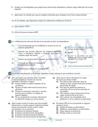 SEXTO GRADO GEOGRAFÍA
99
(13 - 17) Relaciona las columnas. Escribe en el recuadro la letra correspondiente.
8.	 ¿Cuáles son las fotografías que proporcionan información abundante y ofrecen mayor definición de la zona
captada?
9.	 ¿Qué factor ha influido para que los satélites artificiales giren alrededor de la Tierra observándola?
10.	 En los satélites, ¿qué dispositivos captan las radiaciones emitidas por la Tierra?
11.	 ¿Qué significa “GPS”?
12.	 ¿Cómo funciona el sistema GPS?
A)	 Calculan las coordenadas geográficas
del lugar donde se localizan.
B)	Satelital.
C)	 A partir de 24 satélites que giran
alrededor de la Tierra enviando señales
que captan los receptores GPS.
D)	Computadora.
E)	 Sistema de Posicionamiento Global GPS.
13. 	 Tipo de fotografía que ha modificado la manera de ver los
espacios geográficos.
14. 	 Aparato que permite observar las imágenes satelitales
como si estuvieras volando e imaginar que viajas a
cualquier lugar del mundo.
15. 	 Sistema que permite ubicar cualquier parte de la Tierra.
16. 	 Forma en que funciona el Sistema de
Posicionamiento Global.
17. 	 Actividad que realizan los receptores GPS.
(18 - 21) Lee cada pregunta y sus posibles respuestas. Luego, subraya la que consideres correcta.
18.	 ¿Por qué razón, unas décadas atrás, resultaba
complicado detectar fuentes de recursos
naturales o identificar riesgos?
A)	 Porque estaba en lugares alejados de las
carreteras.
B)	 Porque no había información precisa de su
ubicación.
C)	 Porque era necesario contratar a muchas
personas para realizar un trabajo en
lugares alejados.
D)	 Por la necesidad de consultar información
en diferentes mapas y a varias escalas.
19.	 ¿Qué nombre recibe el sistema que hace posible
aproximarse a muchos lugares mediante grandes
escalas que permiten incluso captar calles,
monumentos, ríos o volcanes?
A)	 El Sistema de Cómputo Estatal.
B)	 El Sistema de Información Geográfica.
C)	 El Sistema de Posicionamiento Global.
D)	 El Sistema de Comunicación Compartida.
20.	 ¿Para que es útil la información en capas
térmicas que ofrece el SIG?
A)	 Para desarrollar diferentes tipos de
análisis y hacer proyecciones para prevenir
situaciones de riesgo.
B)	 Para que los gobiernos planeen la
extracción de sus recursos naturales no
renovables.
C)	 Para obtener mayor información de las
capas concéntricas de la Tierra.
D)	 Para calcular las necesidades de la
población a corto, mediano y largo plazo.
21.	 El sistema GPS se ha incorporado en algunos
aparatos como:
A)	 Estufas, bicicletas y calentadores.
B)	 Teléfonos, computadoras y automóviles.
C)	 Ropa, zapatos y sombreros.
D)	 Relojes, aretes y cinturones.
 