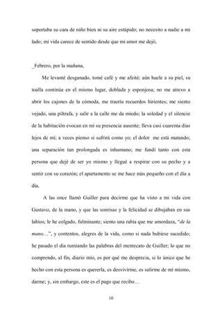 soportaba su cara de niño bien ni su aire estúpido; no necesito a nadie a mi

lado; mi vida carece de sentido desde que mi amor me dejó,



_Febrero, por la mañana,

       Me levanté desganado, tomé café y me afeité; aún huele a su piel, su

toalla continúa en el mismo lugar, doblada y esponjosa; no me atrevo a

abrir los cajones de la cómoda, me traería recuerdos hirientes; me siento

vejado, una piltrafa, y salir a la calle me da miedo; la soledad y el silencio

de la habitación evocan en mí su presencia ausente; lleva casi cuarenta días

lejos de mí; a veces pienso si sufrirá como yo; el dolor me está matando;

una separación tan prolongada es inhumano; me fundí tanto con esta

persona que dejé de ser yo mismo y llegué a respirar con su pecho y a

sentir con su corazón; el apartamento se me hace más pequeño con el día a

día,

       A las once llamó Guiller para decirme que ha visto a mi vida con

Gustavo, de la mano, y que las sonrisas y la felicidad se dibujaban en sus

labios; le he colgado, fulminante; siento una rabia que me amordaza, “de la

mano…”, y contentos, alegres de la vida, como si nada hubiese sucedido;

he pasado el día rumiando las palabras del mentecato de Guiller; lo que no

comprendo, al fin, diario mío, es por qué me desprecia, si lo único que he

hecho con esta persona es quererla, es desvivirme, es salirme de mí mismo,

darme; y, sin embargo, este es el pago que recibo…


                                     10
 