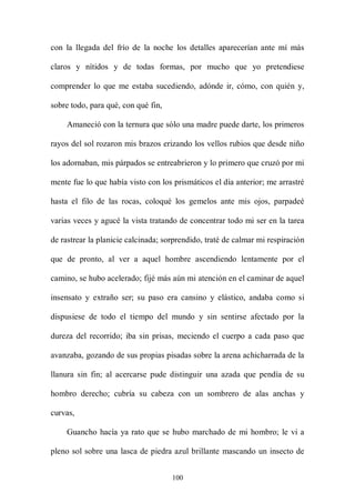con la llegada del frío de la noche los detalles aparecerían ante mí más

claros y nítidos y de todas formas, por mucho que yo pretendiese

comprender lo que me estaba sucediendo, adónde ir, cómo, con quién y,

sobre todo, para qué, con qué fin,

    Amaneció con la ternura que sólo una madre puede darte, los primeros

rayos del sol rozaron mis brazos erizando los vellos rubios que desde niño

los adornaban, mis párpados se entreabrieron y lo primero que cruzó por mi

mente fue lo que había visto con los prismáticos el día anterior; me arrastré

hasta el filo de las rocas, coloqué los gemelos ante mis ojos, parpadeé

varias veces y agucé la vista tratando de concentrar todo mi ser en la tarea

de rastrear la planicie calcinada; sorprendido, traté de calmar mi respiración

que de pronto, al ver a aquel hombre ascendiendo lentamente por el

camino, se hubo acelerado; fijé más aún mi atención en el caminar de aquel

insensato y extraño ser; su paso era cansino y elástico, andaba como si

dispusiese de todo el tiempo del mundo y sin sentirse afectado por la

dureza del recorrido; iba sin prisas, meciendo el cuerpo a cada paso que

avanzaba, gozando de sus propias pisadas sobre la arena achicharrada de la

llanura sin fin; al acercarse pude distinguir una azada que pendía de su

hombro derecho; cubría su cabeza con un sombrero de alas anchas y

curvas,

    Guancho hacía ya rato que se hubo marchado de mi hombro; le vi a

pleno sol sobre una lasca de piedra azul brillante mascando un insecto de


                                     100
 