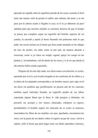 apoyada mi espalda sobre la superficie picuda de las rocas; sostenía el fusil

entre mis manos; miré de pronto el cañón, aún caliente, del arma, y se me

pasó por la cabeza usarla si llegaba el caso; ni él ni yo dábamos un paso

adelante para que nuestras miradas se cruzasen; deseoso de que el tiempo

se parase por completo saqué un cigarrillo del bolsillo superior de mi

camisa; lo encendí y aspiré el humo llenando mis pulmones todo lo que

pude; me recreé incluso en el humo que huía raudo montado en las ráfagas

de aire; de pronto, sin saber cómo ni por qué, de manera absurda e

irracional, como si yo fuese un simple vegetal, apoyé mi cuerpo en las

piedras y, levantándome, salí de detrás de las rocas y vi al ser que desde el

día anterior había estado esperando,

    Ninguno de los dos dijo nada; nos observamos con atención; su rostro,

quemado por el sol y con la piel arrugada en las comisuras de los labios y a

la altura de los párpados correspondía a un hombre mayor, pero algo en él

me decía sin palabras que posiblemente no pasaría aún de los cuarenta;

también aquel individuo fumaba; un cigarrillo pendía de sus labios

esperando alguna llama que le diese la vida pasajera y diminuta; sin

pensarlo me acerqué y mis manos, ahuecadas, cobijaron su cigarro,

prendiéndolo; el hombre aspiró; los músculos de su rostro se tensaron,

marcándose las fibras de sus mejillas; sus ojos, agachados, encontraron los

míos; con la punta de sus dedos volteó el cigarro un par de veces, volvió a

aspirar, echó el humo que pasó fugaz entre sus labios apretados; entonces,


                                       102
 