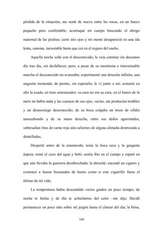 pérdida de la situación, me senté de nuevo entre las rocas, en un hueco

pequeño pero confortable; acurruqué mi cuerpo buscando el abrigo

maternal de las piedras; cerré mis ojos y mi mente desapareció en una ida

lenta, cansina, inexorable hasta que caí en el regazo del sueño,

    Aquella noche soñé con el desconocido; le veía caminar sin descanso

día tras día, sin desfallecer; pero, a pesar de su monótona e interminable

marcha el desconocido no avanzaba; experimenté una desazón infinita, una

angustia tremenda; de pronto, sin esperarlo, le vi junto a mí; sostenía en

alto la azada, en tono amenazador; su cara no era su cara; en el hueco de la

nariz no había nada y las cuencas de sus ojos, vacías, me producían temblor

y un desasosiego desconocido; de su boca colgaba un trozo de ofidio

nauseabundo y de su mano derecha, entre sus dedos agarrotados,

sobresalían tiras de carne roja aún calientes de alguna alimaña destrozada a

dentelladas,

    Desperté antes de la amanecida; tenía la boca seca y la garganta

áspera; tomé el cazo del agua y bebí; sentía frío en el cuerpo y reparé en

que aún llevaba la guerrera desabrochada; la abroché; encendí un cigarro y

comencé a lanzar bocanadas de humo como si este cigarrillo fuese el

último de mi vida,

    La temperatura había descendido varios grados en poco tiempo; de

noche te hielas y de día te achicharras del calor –me dije; Decidí

permanecer un poco más sobre mi jergón hasta el clarear del día; la brisa,


                                     104
 