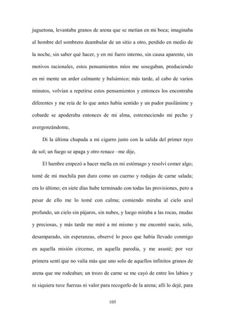 juguetona, levantaba granos de arena que se metían en mi boca; imaginaba

al hombre del sombrero deambular de un sitio a otro, perdido en medio de

la noche, sin saber qué hacer, y en mi fuero interno, sin causa aparente, sin

motivos racionales, estos pensamientos míos me sosegaban, produciendo

en mi mente un ardor calmante y balsámico; más tarde, al cabo de varios

minutos, volvían a repetirse estos pensamientos y entonces los encontraba

diferentes y me reía de lo que antes había sentido y un pudor pusilánime y

cobarde se apoderaba entonces de mi alma, estremeciendo mi pecho y

avergonzándome,

     Di la última chupada a mi cigarro justo con la salida del primer rayo

de sol; un fuego se apaga y otro renace –me dije,

     El hambre empezó a hacer mella en mi estómago y resolví comer algo;

tomé de mi mochila pan duro como un cuerno y rodajas de carne salada;

era lo último; en siete días hube terminado con todas las provisiones, pero a

pesar de ello me lo tomé con calma; comiendo miraba al cielo azul

profundo, un cielo sin pájaros, sin nubes, y luego miraba a las rocas, mudas

y preciosas, y más tarde me miré a mí mismo y me encontré sucio, solo,

desamparado, sin esperanzas, observé lo poco que había llevado conmigo

en aquella misión circense, en aquella parodia, y me asusté; por vez

primera sentí que no valía más que uno solo de aquellos infinitos granos de

arena que me rodeaban; un trozo de carne se me cayó de entre los labios y

ni siquiera tuve fuerzas ni valor para recogerlo de la arena; allí lo dejé, para


                                      105
 