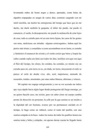 levantando nubes de humo negro y denso, apretadas, como bolas de

algodón empapadas en sangre de varios días; continúo cargando con mi

inútil mochila, me duelen las entrepiernas del tiempo que hace que no me

ducho, me duele también la garganta, el dolor me puede, me puede el

cansancio, el sueño, la desesperación, me puede la melancolía de estar lejos

de casa; todo es extraño para mí en esta tierra lejana, las caras de las gentes

son raras, maliciosas sus miradas –algunas extravagantes-, ladran aquí los

perros más tristes y comedidos a como acostumbran en mi tierra, es extraño

y fantástico el amanecer de oriente y el viento cenizo que barre y limpia las

calles cuando sopla con furia casi todos los días, insólitos son aquí son aquí

el fluir del tiempo, los olores, los sonidos, las comidas, yo mismo soy un

extraño para mí, esta tierra no es, sin duda, mi tierra, únicamente el cielo se

parece al cielo de donde vivo, alto, azul, majestuoso, moteado de

recuerdos, traídos, arrastrados, por unas nubes blancas, altísimas y veloces,

     Mi capitán me empuja enérgicamente y con su voz acerada me indica

que vaya rápido hacia algún lugar donde protegerme del fuego enemigo, yo

no quiero hacerle caso, me resisto, pero sin saber cómo mi cuerpo cambia

pronto de dirección sin protestar; la calle por la que camino es un insulto a

la dignidad del ser humano, avanzo por no permanecer anclado en el

tiempo, lo hago como un imbécil, como el tonto del pueblo, con una

sonrisa estúpida en la boca –todos los tontos de todos los pueblos tienen esa

sonrisa tonta y boba y estúpida-, sin apenas darme cuenta he llegado hasta


                                     109
 