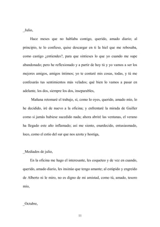 _Julio,

       Hace meses que no hablaba contigo, querido, amado diario; al

principio, te lo confieso, quise descargar en ti la hiel que me rebosaba,

como castigo ¿entiendes?, para que sintieses lo que yo cuando me supe

abandonado; pero he reflexionado y a partir de hoy tú y yo vamos a ser los

mejores amigos, amigos íntimos; yo te contaré mis cosas, todas, y tú me

confesarás tus sentimientos más velados; qué bien lo vamos a pasar en

adelante, los dos, siempre los dos, inseparables,

       Mañana retomaré el trabajo, sí, como lo oyes, querido, amado mío, lo

he decidido, iré de nuevo a la oficina; y enfrentaré la mirada de Guiller

como si jamás hubiese sucedido nada; ahora abriré las ventanas, el verano

ha llegado este año inflamado; así me siento, enardecido, entusiasmado,

loco, como el estío del sur que nos azota y hostiga,



_Mediados de julio,

       En la oficina me hago el interesante, les coqueteo y de vez en cuando,

querido, amado diario, les insinúo que tengo amante; al estúpido y engreído

de Alberto ni le miro, no es digno de mi amistad, como tú, amado, tesoro

mío,



_Octubre,


                                      11
 
