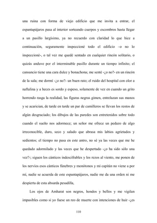 una ruina con forma de viejo edificio que me invita a entrar, el

espantapájaros pasa al interior sorteando cuerpos y escombros hasta llegar

a un pasillo largísimo, ya no recuerdo con claridad lo que hice a

continuación, seguramente inspeccioné todo el edificio –o no lo

inspeccioné-, o tal vez me quedé sentado en cualquier rincón solitario, o

quizás anduve por el interminable pasillo durante un tiempo infinito; el

cansancio tiene una cara dulce y bonachona; me senté -¿o no?- en un rincón

de la sala; me dormí -¿o no?- un buen rato; el ruido del hospital con olor a

naftalina y a heces es sordo y espeso, solamente de vez en cuando un grito

horrendo rasga la realidad, las figuras negras gimen, entrelazan sus manos

y se acarician, de tarde en tarde un par de camilleros se llevan los restos de

algún desgraciado; los dibujos de las paredes son entretenidos sobre todo

cuando el sueño nos adormece; un señor me ofrece un pedazo de algo

irreconocible, duro, seco y salado que abrasa mis labios agrietados y

sedientos; el tiempo no pasa en este antro, no sé ya las veces que me he

quedado adormilado y las veces que he despertado -¿o ha sido sólo una

vez?-; siguen los cánticos indescifrables y los rezos al viento, me ponen de

los nervios esos cánticos fúnebres y monótonos y mi capitán no viene a por

mí, nadie se acuerda de este espantapájaros, nadie me da una orden ni me

despierta de esta absurda pesadilla,

    Los ojos de Amharat son negros, hondos y bellos y me vigilan

impasibles como si yo fuese un reo de muerte con intenciones de huir -¿es


                                       110
 