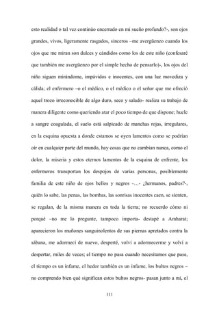 esto realidad o tal vez continúo encerrado en mi sueño profundo?-, son ojos

grandes, vivos, ligeramente rasgados, sinceros –me avergüenzo cuando los

ojos que me miran son dulces y cándidos como los de este niño (confesaré

que también me avergüenzo por el simple hecho de pensarlo)-, los ojos del

niño siguen mirándome, impávidos e inocentes, con una luz movediza y

cálida; el enfermero –o el médico, o el médico o el señor que me ofreció

aquel trozo irreconocible de algo duro, seco y salado- realiza su trabajo de

manera diligente como queriendo atar el poco tiempo de que dispone; huele

a sangre coagulada, el suelo está salpicado de manchas rojas, irregulares,

en la esquina opuesta a donde estamos se oyen lamentos como se podrían

oír en cualquier parte del mundo, hay cosas que no cambian nunca, como el

dolor, la miseria y estos eternos lamentos de la esquina de enfrente, los

enfermeros transportan los despojos de varias personas, posiblemente

familia de este niño de ojos bellos y negros -…- ¿hermanos, padres?-,

quién lo sabe, las penas, las bombas, las sonrisas inocentes caen, se sienten,

se regalan, de la misma manera en toda la tierra; no recuerdo cómo ni

porqué –no me lo pregunte, tampoco importa- destapé a Amharat;

aparecieron los muñones sanguinolentos de sus piernas apretados contra la

sábana, me adormecí de nuevo, desperté, volví a adormecerme y volví a

despertar, miles de veces; el tiempo no pasa cuando necesitamos que pase,

el tiempo es un infame, el hedor también es un infame, los bultos negros –

no comprendo bien qué significan estos bultos negros- pasan junto a mí, el


                                     111
 