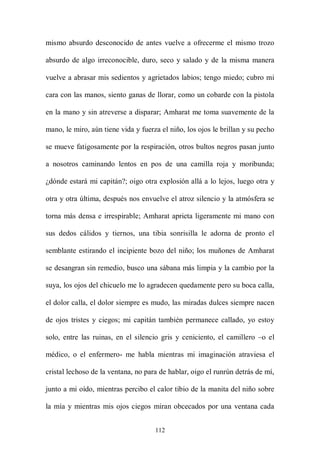 mismo absurdo desconocido de antes vuelve a ofrecerme el mismo trozo

absurdo de algo irreconocible, duro, seco y salado y de la misma manera

vuelve a abrasar mis sedientos y agrietados labios; tengo miedo; cubro mi

cara con las manos, siento ganas de llorar, como un cobarde con la pistola

en la mano y sin atreverse a disparar; Amharat me toma suavemente de la

mano, le miro, aún tiene vida y fuerza el niño, los ojos le brillan y su pecho

se mueve fatigosamente por la respiración, otros bultos negros pasan junto

a nosotros caminando lentos en pos de una camilla roja y moribunda;

¿dónde estará mi capitán?; oigo otra explosión allá a lo lejos, luego otra y

otra y otra última, después nos envuelve el atroz silencio y la atmósfera se

torna más densa e irrespirable; Amharat aprieta ligeramente mi mano con

sus dedos cálidos y tiernos, una tibia sonrisilla le adorna de pronto el

semblante estirando el incipiente bozo del niño; los muñones de Amharat

se desangran sin remedio, busco una sábana más limpia y la cambio por la

suya, los ojos del chicuelo me lo agradecen quedamente pero su boca calla,

el dolor calla, el dolor siempre es mudo, las miradas dulces siempre nacen

de ojos tristes y ciegos; mi capitán también permanece callado, yo estoy

solo, entre las ruinas, en el silencio gris y ceniciento, el camillero –o el

médico, o el enfermero- me habla mientras mi imaginación atraviesa el

cristal lechoso de la ventana, no para de hablar, oigo el runrún detrás de mí,

junto a mi oído, mientras percibo el calor tibio de la manita del niño sobre

la mía y mientras mis ojos ciegos miran obcecados por una ventana cada


                                     112
 