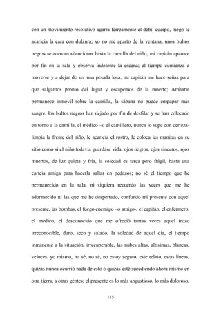 con un movimiento resolutivo agarra férreamente el débil cuerpo, luego le

acaricia la cara con dulzura; yo no me aparto de la ventana, unos bultos

negros se acercan silenciosos hasta la camilla del niño, mi capitán aparece

por fin en la sala y observa indolente la escena; el tiempo comienza a

moverse y a dejar de ser una pesada losa, mi capitán me hace señas para

que salgamos pronto del lugar y escapemos de la muerte; Amharat

permanece inmóvil sobre la camilla, la sábana no puede empapar más

sangre, los bultos negros han dejado por fin de desfilar y se han colocado

en torno a la camilla, el médico –o el camillero, nunca lo supe con certeza-

limpia la frente del niño, le acaricia el rostro, le coloca las manitas en su

sitio como si el niño todavía guardase vida; ojos negros, ojos sinceros, ojos

muertos, de luz quieta y fría, la soledad es terca pero frágil, basta una

caricia amiga para hacerla saltar en pedazos; no sé el tiempo que he

permanecido en la sala, ni siquiera recuerdo las veces que me he

adormecido ni las que me he despertado, confundo mi presente con aquel

presente, las bombas, el fuego enemigo –o amigo-, el capitán, el enfermero,

el médico, el desconocido que me ofreció tantas veces aquel trozo

irreconocible, duro, seco y salado, la soledad de aquel día, el tiempo

inmanente a la situación, irrecuperable, las nubes altas, altísimas, blancas,

veloces, yo mismo, no sé, no sé, no estoy seguro, este relato, estas líneas,

quizás nunca ocurrió nada de esto o quizás esté sucediendo ahora mismo en

otra tierra, a otras gentes; el presente es lo más angustioso, lo más doloroso,


                                     115
 