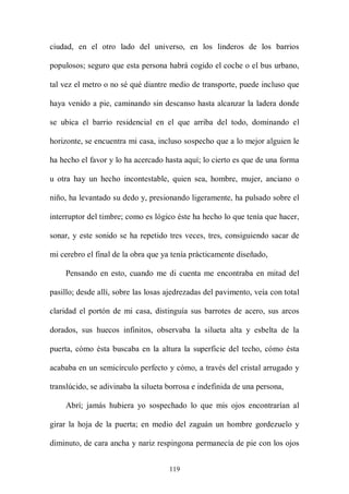 ciudad, en el otro lado del universo, en los linderos de los barrios

populosos; seguro que esta persona habrá cogido el coche o el bus urbano,

tal vez el metro o no sé qué diantre medio de transporte, puede incluso que

haya venido a pie, caminando sin descanso hasta alcanzar la ladera donde

se ubica el barrio residencial en el que arriba del todo, dominando el

horizonte, se encuentra mi casa, incluso sospecho que a lo mejor alguien le

ha hecho el favor y lo ha acercado hasta aquí; lo cierto es que de una forma

u otra hay un hecho incontestable, quien sea, hombre, mujer, anciano o

niño, ha levantado su dedo y, presionando ligeramente, ha pulsado sobre el

interruptor del timbre; como es lógico éste ha hecho lo que tenía que hacer,

sonar, y este sonido se ha repetido tres veces, tres, consiguiendo sacar de

mi cerebro el final de la obra que ya tenía prácticamente diseñado,

    Pensando en esto, cuando me di cuenta me encontraba en mitad del

pasillo; desde allí, sobre las losas ajedrezadas del pavimento, veía con total

claridad el portón de mi casa, distinguía sus barrotes de acero, sus arcos

dorados, sus huecos infinitos, observaba la silueta alta y esbelta de la

puerta, cómo ésta buscaba en la altura la superficie del techo, cómo ésta

acababa en un semicírculo perfecto y cómo, a través del cristal arrugado y

translúcido, se adivinaba la silueta borrosa e indefinida de una persona,

    Abrí; jamás hubiera yo sospechado lo que mis ojos encontrarían al

girar la hoja de la puerta; en medio del zaguán un hombre gordezuelo y

diminuto, de cara ancha y nariz respingona permanecía de pie con los ojos


                                     119
 