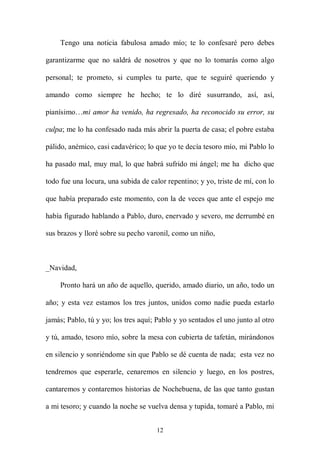 Tengo una noticia fabulosa amado mío; te lo confesaré pero debes

garantizarme que no saldrá de nosotros y que no lo tomarás como algo

personal; te prometo, si cumples tu parte, que te seguiré queriendo y

amando como siempre he hecho; te lo diré susurrando, así, así,

pianísimo…mi amor ha venido, ha regresado, ha reconocido su error, su

culpa; me lo ha confesado nada más abrir la puerta de casa; el pobre estaba

pálido, anémico, casi cadavérico; lo que yo te decía tesoro mío, mi Pablo lo

ha pasado mal, muy mal, lo que habrá sufrido mi ángel; me ha dicho que

todo fue una locura, una subida de calor repentino; y yo, triste de mí, con lo

que había preparado este momento, con la de veces que ante el espejo me

había figurado hablando a Pablo, duro, enervado y severo, me derrumbé en

sus brazos y lloré sobre su pecho varonil, como un niño,



_Navidad,

    Pronto hará un año de aquello, querido, amado diario, un año, todo un

año; y esta vez estamos los tres juntos, unidos como nadie pueda estarlo

jamás; Pablo, tú y yo; los tres aquí; Pablo y yo sentados el uno junto al otro

y tú, amado, tesoro mío, sobre la mesa con cubierta de tafetán, mirándonos

en silencio y sonriéndome sin que Pablo se dé cuenta de nada; esta vez no

tendremos que esperarle, cenaremos en silencio y luego, en los postres,

cantaremos y contaremos historias de Nochebuena, de las que tanto gustan

a mi tesoro; y cuando la noche se vuelva densa y tupida, tomaré a Pablo, mi


                                     12
 