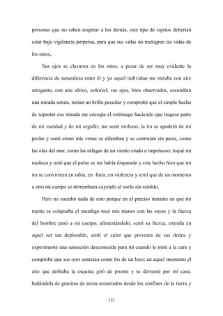 personas que no saben respetar a los demás, este tipo de sujetos deberían

estar bajo vigilancia perpetua, para que sus vidas no malogren las vidas de

los otros,

     Sus ojos se clavaron en los míos; a pesar de ser muy evidente la

diferencia de naturaleza entre él y yo aquel individuo me miraba con aire

arrogante, con aire altivo, señorial; sus ojos, bien observados, escondían

una mirada astuta, tenían un brillo peculiar y comprobé que el simple hecho

de soportar esa mirada me encogía el estómago haciendo que tragase parte

de mi vanidad y de mi orgullo; me sentí molesto, la ira se apoderó de mi

pecho y sentí cómo mis venas se dilataban y se contraían sin parar, como

las olas del mar, como las ráfagas de un viento crudo e impetuoso; toqué mi

muñeca y noté que el pulso se me había disparado y este hecho hizo que mi

ira se convirtiera en rabia, en furia, en violencia y temí que de un momento

a otro mi cuerpo se derrumbara cayendo al suelo sin sentido,

     Pero no sucedió nada de esto porque en el preciso instante en que mi

mente se colapsaba el mendigo tocó mis manos con las suyas y la fuerza

del hombre pasó a mi cuerpo, alimentándolo; sentí su fuerza, extraña en

aquel ser tan deplorable, sentí el calor que provenía de sus dedos y

experimenté una sensación desconocida para mí cuando le miré a la cara y

comprobé que sus ojos sonreían como los de un loco; en aquel momento el

aire que doblaba la esquina giró de pronto y se derramó por mi casa,

bañándola de granitos de arena arrastrados desde los confines de la tierra y


                                    121
 