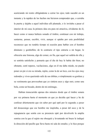 acariciando mi rostro obligándome a cerrar los ojos; todo sucedió en un

instante y la rapidez de los hechos me hicieron comprender que, o cerraba

la puerta y dejaba a aquel individuo allí plantado, o le invitaba a pasar al

interior de mi casa; la primera idea era para mí atractiva, olvidarme de él,

hacer como si nunca hubiera sonado el timbre, continuar con mi trabajo,

sentarme, pensar, escribir, vivir, aunque si optaba por esta posibilidad

reconozco que no tendría tiempo ni ocasión para hablar con el hombre

diminuto y gordinflón; de lo contrario el tipo entraría a mi hogar, le

ofrecería una limosna, algo de comer, en fin, que aquel ser saldría de ella y

se sentiría satisfecho y pensaría que el día de hoy le había ido bien; no

obstante, sentí reparos, vacilaciones, algo en él me daba miedo, no puedo

poner en pie si era su mirada, repito, como la de un loco, con los ojos muy

redondos y vivos queriendo salir de sus órbitas, o simplemente su gordura y

su vestimenta que provocaban que yo sintiera asco y algo raro, como una

bola, como un bocado, dentro de mi estómago,

    Habían transcurrido apenas dos minutos desde que el timbre sonara

por vez primera hasta el momento en que yo decidía qué hacer y he de

confesar abiertamente que sin saber por qué opté por lo segundo; a pesar

del desasosiego que ese hombre me inspiraba, a pesar del asco y de la

repugnancia que sentía con su presencia opté por devolverle la amplia

sonrisa con la que el sujeto me obsequió y levantando mi brazo le indiqué

la dirección del pasillo que lleva hasta mi sala de estudio; y lo hice porque


                                    122
 
