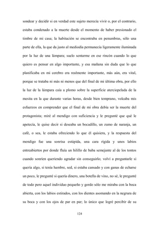 sondear y decidir si en verdad este sujeto merecía vivir o, por el contrario,

estaba condenado a la muerte desde el momento de haber presionado el

timbre de mi casa; la habitación se encontraba en penumbras, sólo una

parte de ella, la que da justo al mediodía permanecía ligeramente iluminada

por la luz de una lámpara; suelo sentarme en ese rincón cuando lo que

quiero es pensar en algo importante, y esa mañana sin duda que lo que

planificaba en mi cerebro era realmente importante, más aún, era vital,

porque se trataba ni más ni menos que del final de mi última obra, por ello

la luz de la lámpara caía a plomo sobre la superficie aterciopelada de la

mesita en la que durante varias horas, desde bien temprano, volcaba mis

esfuerzos en comprender que el final de mi obra debía ser la muerte del

protagonista; miré al mendigo con suficiencia y le pregunté que qué le

apetecía, le quise decir si deseaba un bocadillo, un zumo de naranja, un

café, o sea, le estaba ofreciendo lo que él quisiera, y la respuesta del

mendigo fue una sonrisa estúpida, una cara rígida y unos labios

entreabiertos por donde fluía un hilillo de baba semejante al de los tontos

cuando sonríen queriendo agradar sin conseguirlo; volví a preguntarle si

quería algo, si tenía hambre, sed, si estaba cansado y con ganas de echarse

un poco, le pregunté si quería dinero, una botella de vino, no sé, le pregunté

de todo pero aquel individuo pequeño y gordo sólo me miraba con la boca

abierta, con los labios estirados, con los dientes asomando en la negrura de

su boca y con los ojos de par en par; lo único que logré percibir de su


                                     124
 
