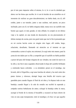 por el aire para impactar sobre el mismo, lo vi, lo vi con la claridad que

ahora veo las letras que escribo, lo vi con la lucidez de un científico en el

momento de realizar un gran descubrimiento; no había duda, era él, allí

estaba, junto a un tenedor, junto a una cuchara, mal puesto, un poco

inclinado, pero era él, no había ninguna duda; nunca tuve un cuchillo más

bonito que aquel, ni más grande, ni más afilado; lo compré en mi último

viaje a la capital, en una tienda de decoración; no era precisamente el

último menaje de cocina, pero me gustó tanto que me lo llevé pensando que

en mi cocina luciría como en ningún otro lugar; allí estaba, largo,

reluciente, desafiante, llamando mi atención en el instante en que

comenzaba a cerrar el cajón; me estremecí, lo cogí entre mis manos, pasé la

yema de mis dedos por su filo y comprobé que el cuchillo no había perdido

a pesar del paso del tiempo ninguna de sus virtudes; me senté de nuevo en

la silla y me llevé unos segundos observando la hoja del cuchillo brillando

y emitiendo haces coloridos a su alrededor; pensé en el mendigo, me

levanté, abrí el frigorífico, cogí unas lonchas de salami y las metí entre dos

panes tiernos y olorosos, destapé luego una botella del reserva que

guardaba para cuando llegase el final de mi obra y lo dispuse todo en una

bandeja; cuando llegué a la sala de estudio me recibió la esperada y

estúpida sonrisa bobalicona de antes; coloqué la bandeja sobre la mesa,

acerqué al borde de la misma el bocadillo y escancié un buen chorro de

vino en una copa transparente; miré al mendigo y le hice ver que aquello


                                     126
 