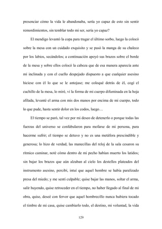presenciar cómo la vida le abandonaba, sería yo capaz de esto sin sentir

remordimientos, sin temblar todo mi ser, sería yo capaz?

    El mendigo levantó la copa para tragar el último sorbo, luego la colocó

sobre la mesa con un cuidado exquisito y se pasó la manga de su chaleco

por los labios, secándolos; a continuación apoyó sus brazos sobre el borde

de la mesa y sobre ellos colocó la cabeza que de esa manera aparecía ante

mí inclinada y con el cuello despejado dispuesto a que cualquier asesino

hiciese con él lo que se le antojase; me coloqué detrás de él, cogí el

cuchillo de la mesa, lo miré, vi la forma de mi cuerpo difuminada en la hoja

afilada, levanté el arma con mis dos manos por encima de mi cuerpo, todo

lo que pude, hasta sentir dolor en los codos, luego…

    El tiempo se paró, tal vez por mi deseo de detenerlo o porque todas las

fuerzas del universo se confabularon para mofarse de mi persona, para

hacerme sufrir; el tiempo se detuvo y no es una metáfora prescindible y

generosa; lo hizo de verdad, las manecillas del reloj de la sala cesaron su

rítmico caminar, noté cómo dentro de mi pecho habían muerto los latidos;

sin bajar los brazos que aún alzaban al cielo los destellos plateados del

instrumento asesino, percibí, intuí que aquel hombre se había paralizado

presa del miedo; y me sentí culpable; quise bajar las manos, soltar el arma,

salir huyendo, quise retroceder en el tiempo, no haber llegado al final de mi

obra, quise, deseé con fervor que aquel hombrecillo nunca hubiera tocado

el timbre de mi casa, quise cambiarlo todo, el destino, mi voluntad, la vida


                                    129
 