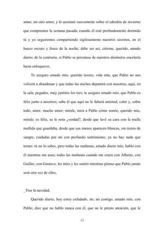 amor, mi otro amor, y lo acostaré suavemente sobre el edredón de invierno

que compramos la semana pasada; cuando él esté profundamente dormido

tú y yo seguiremos compartiendo sigilosamente nuestros secretos, en el

hueco oscuro y fosco de la noche; debe ser así, créeme, querido, amado

diario, de lo contrario, si Pablo se percatase de nuestros disimulos encelaría

hasta enloquecer,

     Te aseguro amado mío, querido tesoro, vida mía, que Pablo no nos

volverá a abandonar y que todas las noches departirá con nosotros, aquí, en

la sala, pegados, muy juntitos los tres; te aseguro amado mío, que Pablo es

feliz junto a nosotros; sabe él que aquí no le faltará amistad, calor y, sobre

todo, amor, mucho amor; mírale, mira a Pablo cómo sonríe, querido mío,

mírale; es feliz, se le nota ¿verdad?, desde que lavé su cara con la toalla

mullida que guardaba, desde que sus manos aparecen blancas, sin restos de

sangre, cuidadas por mí con profundo sentimiento, ya no hay nada que

temer; tú no lo sabes, pero todas las mañanas, amado diario mío, hablo con

él mientras me aseo; todas las mañanas cuando me cruzo con Alberto, con

Guiller, con Gustavo, les miro y les sonrío mientras pienso que Pablo jamás

será otra vez de ellos,



_Tras la navidad,

     Querido diario, hoy estoy enfadado, no, no contigo, amado mío, con

Pablo; dice que no hablo nunca con él, que no le presto atención, que le


                                     13
 