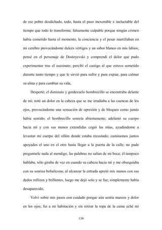 de ese pobre desdichado, todo, hasta el paso inexorable e ineluctable del

tiempo que todo lo transforma; falsamente culpable porque ningún crimen

había cometido hasta el momento, la conciencia y el pesar martillaban en

mi cerebro provocándome dulces vértigos y un sabor blanco en mis labios;

pensé en el personaje de Dostoyevski y comprendí el dolor que pudo

experimentar tras el asesinato; percibí el castigo al que estuvo sometido

durante tanto tiempo y que le sirvió para sufrir y para expiar, para calmar

su alma y para cambiar su vida,

    Desperté; el diminuto y gordezuelo hombrecillo se encontraba delante

de mí; noté un dolor en la cabeza que se me irradiaba a las cuencas de los

ojos, provocándome una sensación de opresión y de bloqueo como jamás

había sentido; el hombrecillo sonreía abiertamente; adelantó su cuerpo

hacia mí y con sus manos extendidas cogió las mías, ayudándome a

levantar mi cuerpo del sillón donde estaba recostado; caminamos juntos

apoyados el uno en el otro hasta llegar a la puerta de la calle; no pude

preguntarle nada al mendigo, las palabras no salían de mi boca; él tampoco

hablaba, sólo giraba de vez en cuando su cabeza hacia mí y me obsequiaba

con su sonrisa bobalicona; al alcanzar la entrada apretó mis manos con sus

dedos rollizos y brillantes, luego me dejó solo y se fue; simplemente había

desaparecido,

    Volví sobre mis pasos con cuidado porque aún sentía mareos y dolor

en los ojos; fui a mi habitación y sin retirar la ropa de la cama eché mi


                                   130
 