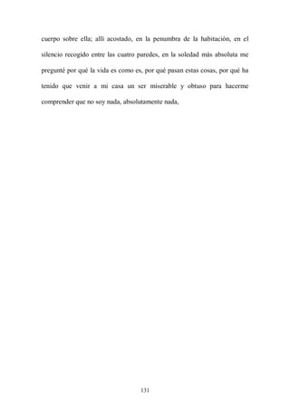 cuerpo sobre ella; allí acostado, en la penumbra de la habitación, en el

silencio recogido entre las cuatro paredes, en la soledad más absoluta me

pregunté por qué la vida es como es, por qué pasan estas cosas, por qué ha

tenido que venir a mi casa un ser miserable y obtuso para hacerme

comprender que no soy nada, absolutamente nada,




                                   131
 