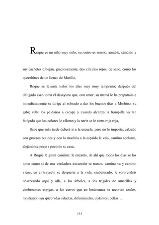 R   oque es un niño muy niño; su rostro es sereno, amable, cándido y



sus cachetes dibujan, graciosamente, dos círculos rojos, de sano, como los

querubines de un lienzo de Murillo,

     Roque se levanta todos los días muy muy temprano; después del

obligado aseo toma el desayuno que, con amor, su mamá le ha preparado e

inmediatamente se dirige al sobrado a dar los buenos días a Michino, su

gato; sube los peldaños a escape y cuando alcanza la trampilla va tan

fatigado que los colores le afloran y la nariz se le torna roja roja,

     Sabe que más tarde deberá ir a la escuela, pero no le importa; calzado

con gruesos botines y con la mochila a la espalda le veis, camino adelante,

alejándose poco a poco de su casa,

     A Roque le gusta caminar, le encanta, de ahí que todos los días se los

tome como si de una verdadera excursión se tratara, camino va y camino

viene; en el trayecto se despierta a la vida; embelesado, le sorprendéis

observando aquí y allá, a los árboles, a los trigales de amarillas y

cimbreantes espigas, a los cerros que en lontananza se recortan azules,

mostrando sus quebradas siluetas, difuminadas, distantes, bellas…



                                       133
 