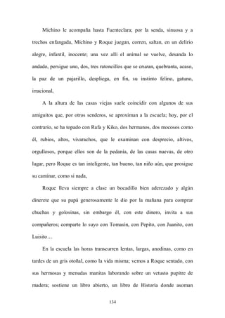 Michino le acompaña hasta Fuenteclara; por la senda, sinuosa y a

trechos enfangada, Michino y Roque juegan, corren, saltan, en un delirio

alegre, infantil, inocente; una vez allí el animal se vuelve, desanda lo

andado, persigue uno, dos, tres ratoncillos que se cruzan, quebranta, acaso,

la paz de un pajarillo, despliega, en fin, su instinto felino, gatuno,

irracional,

     A la altura de las casas viejas suele coincidir con algunos de sus

amiguitos que, por otros senderos, se aproximan a la escuela; hoy, por el

contrario, se ha topado con Rafa y Kiko, dos hermanos, dos mocosos como

él, rubios, altos, vivarachos, que le examinan con desprecio, altivos,

orgullosos, porque ellos son de la pedanía, de las casas nuevas, de otro

lugar, pero Roque es tan inteligente, tan bueno, tan niño aún, que prosigue

su caminar, como si nada,

     Roque lleva siempre a clase un bocadillo bien aderezado y algún

dinerete que su papá generosamente le dio por la mañana para comprar

chuchas y golosinas, sin embargo él, con este dinero, invita a sus

compañeros; comparte lo suyo con Tomasín, con Pepito, con Juanito, con

Luisito…

     En la escuela las horas transcurren lentas, largas, anodinas, como en

tardes de un gris otoñal, como la vida misma; vemos a Roque sentado, con

sus hermosas y menudas manitas laborando sobre un vetusto pupitre de

madera; sostiene un libro abierto, un libro de Historia donde asoman


                                    134
 