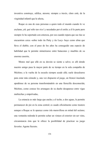 inventiva construye, edifica, atesora; siempre a través, claro está, de la

virginidad infantil que le afecta,

     Roque es una de esas personas a quien todo el mundo cuando le ve

exclama ¡oh, qué niño tan rico! y necedades por el estilo; a él le parte pero

siempre lo ha soportado con entereza, por eso cuando repara que sus tías se

encuentran cerca -sobre todo tía Patty y tía Lucy- huye como alma que

lleva el diablo; con el paso de los años ha conseguido una especie de

habilidad que le permite mimetizarse entre butacones y muebles de su

enorme caserón,

     Menos mal que allá en su desván se siente a salvo; es allí donde

nuestro amigo pasa la mayor parte de su tiempo en la sola compañía de

Michino; a la vuelta de la escuela siempre acude allá; suele descalzarse

para estar más cómodo y, una vez dispuesto al juego, un frenesí inusitado

apodérase de su persona transformándolo en una fierecilla desconocida;

Michino, como conoce los arranques de su dueño desaparece entre vigas

maltrechas y empolvadas,

     La estancia es más larga que ancha y el techo, a dos aguas, le permite

permanecer de pie en la zona central; es usado oficialmente como trastero

aunque a Roque se le aparece como isla maravillosa en mitad del océano;

una ventanita redonda le permite echar un vistazo al exterior sin ser visto,

circunstancia ésta que le ofrece la posibilidad de practicar su juego

favorito: Agente Secreto.


                                     136
 