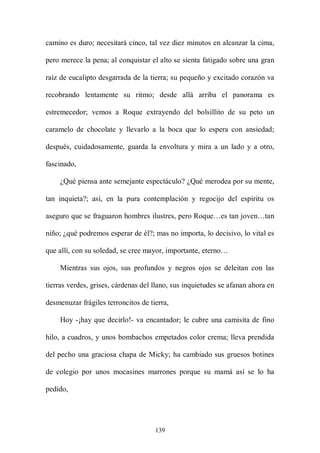 camino es duro; necesitará cinco, tal vez diez minutos en alcanzar la cima,

pero merece la pena; al conquistar el alto se sienta fatigado sobre una gran

raíz de eucalipto desgarrada de la tierra; su pequeño y excitado corazón va

recobrando lentamente su ritmo; desde allá arriba el panorama es

estremecedor; vemos a Roque extrayendo del bolsillito de su peto un

caramelo de chocolate y llevarlo a la boca que lo espera con ansiedad;

después, cuidadosamente, guarda la envoltura y mira a un lado y a otro,

fascinado,

    ¿Qué piensa ante semejante espectáculo? ¿Qué merodea por su mente,

tan inquieta?; así, en la pura contemplación y regocijo del espíritu os

aseguro que se fraguaron hombres ilustres, pero Roque…es tan joven…tan

niño; ¿qué podremos esperar de él?; mas no importa, lo decisivo, lo vital es

que allí, con su soledad, se cree mayor, importante, eterno…

    Mientras sus ojos, sus profundos y negros ojos se deleitan con las

tierras verdes, grises, cárdenas del llano, sus inquietudes se afanan ahora en

desmenuzar frágiles terroncitos de tierra,

    Hoy -¡hay que decirlo!- va encantador; le cubre una camisita de fino

hilo, a cuadros, y unos bombachos empetados color crema; lleva prendida

del pecho una graciosa chapa de Micky; ha cambiado sus gruesos botines

de colegio por unos mocasines marrones porque su mamá así se lo ha

pedido,




                                     139
 