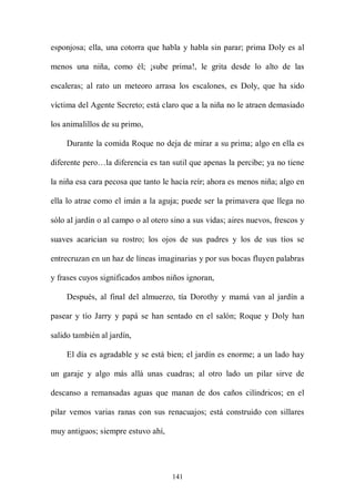 esponjosa; ella, una cotorra que habla y habla sin parar; prima Doly es al

menos una niña, como él; ¡sube prima!, le grita desde lo alto de las

escaleras; al rato un meteoro arrasa los escalones, es Doly, que ha sido

víctima del Agente Secreto; está claro que a la niña no le atraen demasiado

los animalillos de su primo,

    Durante la comida Roque no deja de mirar a su prima; algo en ella es

diferente pero…la diferencia es tan sutil que apenas la percibe; ya no tiene

la niña esa cara pecosa que tanto le hacía reír; ahora es menos niña; algo en

ella lo atrae como el imán a la aguja; puede ser la primavera que llega no

sólo al jardín o al campo o al otero sino a sus vidas; aires nuevos, frescos y

suaves acarician su rostro; los ojos de sus padres y los de sus tíos se

entrecruzan en un haz de líneas imaginarias y por sus bocas fluyen palabras

y frases cuyos significados ambos niños ignoran,

    Después, al final del almuerzo, tía Dorothy y mamá van al jardín a

pasear y tío Jarry y papá se han sentado en el salón; Roque y Doly han

salido también al jardín,

    El día es agradable y se está bien; el jardín es enorme; a un lado hay

un garaje y algo más allá unas cuadras; al otro lado un pilar sirve de

descanso a remansadas aguas que manan de dos caños cilíndricos; en el

pilar vemos varias ranas con sus renacuajos; está construido con sillares

muy antiguos; siempre estuvo ahí,




                                     141
 