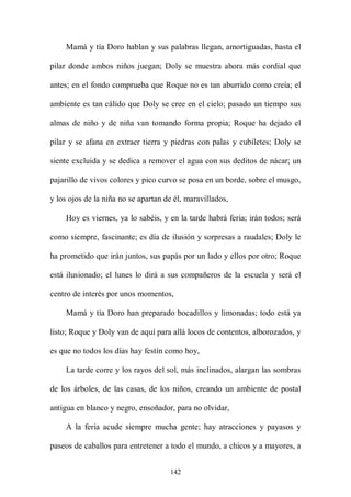 Mamá y tía Doro hablan y sus palabras llegan, amortiguadas, hasta el

pilar donde ambos niños juegan; Doly se muestra ahora más cordial que

antes; en el fondo comprueba que Roque no es tan aburrido como creía; el

ambiente es tan cálido que Doly se cree en el cielo; pasado un tiempo sus

almas de niño y de niña van tomando forma propia; Roque ha dejado el

pilar y se afana en extraer tierra y piedras con palas y cubiletes; Doly se

siente excluida y se dedica a remover el agua con sus deditos de nácar; un

pajarillo de vivos colores y pico curvo se posa en un borde, sobre el musgo,

y los ojos de la niña no se apartan de él, maravillados,

    Hoy es viernes, ya lo sabéis, y en la tarde habrá feria; irán todos; será

como siempre, fascinante; es día de ilusión y sorpresas a raudales; Doly le

ha prometido que irán juntos, sus papás por un lado y ellos por otro; Roque

está ilusionado; el lunes lo dirá a sus compañeros de la escuela y será el

centro de interés por unos momentos,

    Mamá y tía Doro han preparado bocadillos y limonadas; todo está ya

listo; Roque y Doly van de aquí para allá locos de contentos, alborozados, y

es que no todos los días hay festín como hoy,

    La tarde corre y los rayos del sol, más inclinados, alargan las sombras

de los árboles, de las casas, de los niños, creando un ambiente de postal

antigua en blanco y negro, ensoñador, para no olvidar,

    A la feria acude siempre mucha gente; hay atracciones y payasos y

paseos de caballos para entretener a todo el mundo, a chicos y a mayores, a


                                     142
 