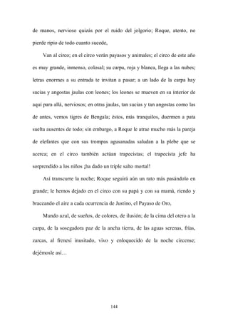 de manos, nervioso quizás por el ruido del jolgorio; Roque, atento, no

pierde ripio de todo cuanto sucede,

    Van al circo; en el circo verán payasos y animales; el circo de este año

es muy grande, inmenso, colosal; su carpa, roja y blanca, llega a las nubes;

letras enormes a su entrada te invitan a pasar; a un lado de la carpa hay

sucias y angostas jaulas con leones; los leones se mueven en su interior de

aquí para allá, nerviosos; en otras jaulas, tan sucias y tan angostas como las

de antes, vemos tigres de Bengala; éstos, más tranquilos, duermen a pata

suelta ausentes de todo; sin embargo, a Roque le atrae mucho más la pareja

de elefantes que con sus trompas agusanadas saludan a la plebe que se

acerca; en el circo también actúan trapecistas; el trapecista jefe ha

sorprendido a los niños ¡ha dado un triple salto mortal!

    Así transcurre la noche; Roque seguirá aún un rato más pasándolo en

grande; le hemos dejado en el circo con su papá y con su mamá, riendo y

braceando el aire a cada ocurrencia de Justino, el Payaso de Oro,

    Mundo azul, de sueños, de colores, de ilusión; de la cima del otero a la

carpa, de la sosegadora paz de la ancha tierra, de las aguas serenas, frías,

zarcas, al frenesí inusitado, vivo y enloquecido de la noche circense;

dejémosle así…




                                      144
 
